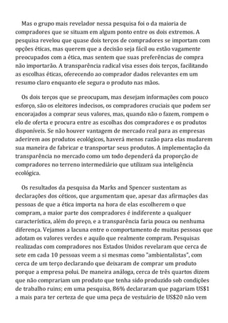 Mas o grupo mais revelador nessa pesquisa foi o da maioria de
compradores que se situam em algum ponto entre os dois extremos. A
pesquisa revelou que quase dois terços de compradores se importam com
opções éticas, mas querem que a decisão seja fácil ou estão vagamente
preocupados com a ética, mas sentem que suas preferências de compra
não importarão. A transparência radical visa esses dois terços, facilitando
as escolhas éticas, oferecendo ao comprador dados relevantes em um
resumo claro enquanto ele segura o produto nas mãos.
Os dois terços que se preocupam, mas desejam informações com pouco
esforço, são os eleitores indecisos, os compradores cruciais que podem ser
encorajados a comprar seus valores, mas, quando não o fazem, rompem o
elo de oferta e procura entre as escolhas dos compradores e os produtos
disponíveis. Se não houver vantagem de mercado real para as empresas
aderirem aos produtos ecológicos, haverá menos razão para elas mudarem
sua maneira de fabricar e transportar seus produtos. A implementação da
transparência no mercado como um todo dependerá da proporção de
compradores no terreno intermediário que utilizam sua inteligência
ecológica.
Os resultados da pesquisa da Marks and Spencer sustentam as
declarações dos céticos, que argumentam que, apesar das afirmações das
pessoas de que a ética importa na hora de elas escolherem o que
compram, a maior parte dos compradores é indiferente a qualquer
característica, além do preço, e a transparência faria pouca ou nenhuma
diferença. Vejamos a lacuna entre o comportamento de muitas pessoas que
adotam os valores verdes e aquilo que realmente compram. Pesquisas
realizadas com compradores nos Estados Unidos revelaram que cerca de
sete em cada 10 pessoas veem a si mesmas como "ambientalistas", com
cerca de um terço declarando que deixaram de comprar um produto
porque a empresa polui. De maneira análoga, cerca de três quartos dizem
que não comprariam um produto que tenha sido produzido sob condições
de trabalho ruins; em uma pesquisa, 86% declararam que pagariam US$1
a mais para ter certeza de que uma peça de vestuário de US$20 não vem
 