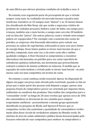 de uma fábrica que oferece péssimas condições de trabalho a seus .6
No entanto, esse argumento parte do pressuposto de que a virtude
sempre custa mais. As realidades do mercado tornam o quadro mais
tenebroso. Considere os 10 xampus mais "tóxicos" e os 10 menos tóxicos
(na classificação do Skin Deep, site que avalia a segurança relativa de
produtos de cuidados pessoais). Embora o pior de todos, um xampu para
crianças, também seja o mais barato, o xampu mais caro dos 20 também
está na lista dos "piores". Em outras palavras, custo e virtude nem sempre
podem ser equiparados.7 Por exemplo: com o aumento dos custos do
petróleo, as empresas vêm buscando alternativas para reduzir sua
presença na cadeia de suprimentos, esforçando-se para usar para fontes
de energia limpa. Essas fontes podem se tornar mais baratas do que o
petróleo, rompendo, mais uma vez, o elo entre custo alto e melhor
qualidade ecológica. A Dow Chemical se comprometeu a encontrar
alternativas não baseadas no petróleo para seu vasto repertório de
substâncias químicas industriais, um movimento que provavelmente
reduzirá o número de toxinas artificiais na natureza. À medida que as
equações do custo mudam, a virtude pode se tornar mais barata - ou pelo
menos cada vez mais competitiva em termos de custo.
No entanto, o custo continua sendo essencial. Apesar da disposição de
alguns em pagar um preço mais elevado pela ecovirtude, quando se fala no
preço que a maior parte das pessoas está disposta a pagar, apenas uma
pequena fração de compradores parece ser orientada por impactos éticos,
ambientais ou saudáveis dos produtos. Uma análise das campanhas para o
"consumidor verde" ao longo de 20 anos revelou que apenas cerca de 10%
dos consumidores se desviavam de seu caminho para comprar
ecoprodutos confiáveis - provavelmente o mesmo grupo apaixonado
identificado na pesquisa da Marks and Spencer.8 Parece que as
campanhas verdes não aumentam a quantidade de consumidores verdes
muito além desse círculo de verdadeiros adeptos da filosofia verde. Os
ativistas da área de saúde ambiental e pública foram desencorajados pelo
fracasso reiterado de suas campanhas para motivar os compradores a
 