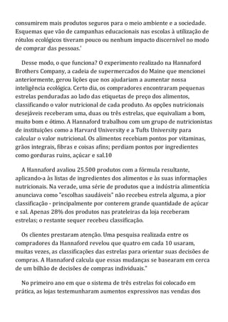 consumirem mais produtos seguros para o meio ambiente e a sociedade.
Esquemas que vão de campanhas educacionais nas escolas à utilização de
rótulos ecológicos tiveram pouco ou nenhum impacto discernível no modo
de comprar das pessoas.'
Desse modo, o que funciona? O experimento realizado na Hannaford
Brothers Company, a cadeia de supermercados do Maine que mencionei
anteriormente, gerou lições que nos ajudariam a aumentar nossa
inteligência ecológica. Certo dia, os compradores encontraram pequenas
estrelas penduradas ao lado das etiquetas de preço dos alimentos,
classificando o valor nutricional de cada produto. As opções nutricionais
desejáveis receberam uma, duas ou três estrelas, que equivaliam a bom,
muito bom e ótimo. A Hannaford trabalhou com um grupo de nutricionistas
de instituições como a Harvard University e a Tufts University para
calcular o valor nutricional. Os alimentos recebiam pontos por vitaminas,
grãos integrais, fibras e coisas afins; perdiam pontos por ingredientes
como gorduras ruins, açúcar e sal.10
A Hannaford avaliou 25.500 produtos com a fórmula resultante,
aplicando-a às listas de ingredientes dos alimentos e às suas informações
nutricionais. Na verade, uma série de produtos que a indústria alimentícia
anunciava como "escolhas saudáveis" não recebeu estrela alguma, a pior
classificação - principalmente por conterem grande quantidade de açúcar
e sal. Apenas 28% dos produtos nas prateleiras da loja receberam
estrelas; o restante sequer recebeu classificação.
Os clientes prestaram atenção. Uma pesquisa realizada entre os
compradores da Hannaford revelou que quatro em cada 10 usaram,
muitas vezes, as classificações das estrelas para orientar suas decisões de
compras. A Hannaford calcula que essas mudanças se basearam em cerca
de um bilhão de decisões de compras individuais."
No primeiro ano em que o sistema de três estrelas foi colocado em
prática, as lojas testemunharam aumentos expressivos nas vendas dos
 