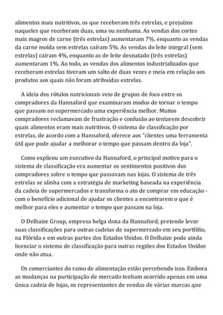 alimentos mais nutritivos, os que receberam três estrelas, e prejuízos
naqueles que receberam duas, uma ou nenhuma. As vendas dos cortes
mais magros de carne (três estrelas) aumentaram 7%, enquanto as vendas
da carne moída sem estrelas caíram 5%. As vendas do leite integral (sem
estrelas) caíram 4%, enquanto as de leite desnatado (três estrelas)
aumentaram 1%. Ao todo, as vendas dos alimentos industrializados que
receberam estrelas tiveram um salto de duas vezes e meia em relação aos
produtos aos quais não foram atribuídas estrelas.
A ideia dos rótulos nutricionais veio de grupos de foco entre os
compradores da Hannaford que examinaram modos de tornar o tempo
que passam no supermercado uma experiência melhor. Muitos
compradores reclamavam de frustração e confusão ao tentarem descobrir
quais alimentos eram mais nutritivos. O sistema de classificação por
estrelas, de acordo com a Hannaford, oferece aos "clientes uma ferramenta
útil que pode ajudar a melhorar o tempo que passam dentro da loja".
Como explicou um executivo da Hannaford, o principal motivo para o
sistema de classificação era aumentar os sentimentos positivos dos
compradores sobre o tempo que passavam nas lojas. O sistema de três
estrelas se alinha com a estratégia de marketing baseada na experiência
da cadeia de supermercados e transforma o ato de comprar em educação -
com o benefício adicional de ajudar os clientes a encontrarem o que é
melhor para eles e aumentar o tempo que passam na loja.
O Delhaize Group, empresa belga dona da Hannaford, pretende levar
suas classificações para outras cadeias de supermercado em seu portfólio,
na Flórida e em outras partes dos Estados Unidos. O Delhaize pode ainda
licenciar o sistema de classificação para outras regiões dos Estados Unidos
onde não atua.
Os comerciantes do ramo de alimentação estão percebendo isso. Embora
as mudanças na participação de mercado tenham ocorrido apenas em uma
única cadeia de lojas, os representantes de vendas de várias marcas que
 