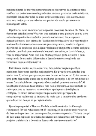perderam fatia de mercado procuraram os executivos da empresa para
verificar se, ao tornarem os ingredientes de seus produtos mais nutritivos,
poderiam conquistar uma ou duas estrelas para eles. Isso sugere, mais
uma vez, meios para seus dados nos pontos de venda gerarem um
mudança de valor.
O potencial deve aumentar ao longo das próximas décadas. Stu Stein, na
época um estudante em Wharton que assistiu a uma palestra que eu dera
sobre transparência econômica postada na Internet, fez a seguinte
pergunta em seu site, intitulado "Capitalismo compassivo": Se você tivesse
mais conhecimentos sobre as coisas que compramos, isso faria alguma
diferença? Se soubesse que a água residual do tingimento de uma camiseta
poderia contribuir para o risco de leucemia em crianças da vizinhança,
você se importaria? Acho que sim. Minha geração gosta de fazer o bem,
comprando de maneira diferenciada. Quando temos a opção de ser
virtuosos, nós a escolhemos."12
Entretanto, muitas vezes, observou, faltam informações que lhes
permitam fazer uma escolha mais positiva. Ele propôs três atitudes que
ajudariam: 1) saber por que as pessoas devem se importar; 2) ter acesso a
uma pista fácil sobre quais são as melhores escolhas; e 3) ter condições de
tomar "uma decisão certa que seja tão acessível quanto uma errada". O
GoodGuide indica as duas últimas, mas não a primeira. A necessidade de
saber por que se importar, na realidade, apela para a inteligência
ecológica. Os sinais iniciais sugerem que as futuras gerações de
compradores realmente se importarão mais com o impacto dos produtos
que adquirem do que as gerações atuais.
Quando perguntei a Thomas Ehrlich, estudioso sênior da Carnegie
Foundation for the Advancement of Teaching, se os alunos universitários
de hoje se importam com essas questões, ele me respondeu: "Há nos campi
do país uma explosão de atividades cívicas de estudantes, sobretudo de
projetos ambientais e de outras formas de serviço comunitário."
 