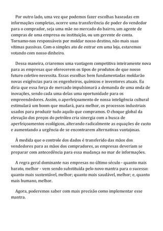 Por outro lado, uma vez que podemos fazer escolhas baseadas em
informações completas, ocorre uma transferência de poder do vendedor
para o comprador, seja uma mãe no mercado do bairro, um agente de
compras de uma empresa ou instituição, ou um gerente de conta.
Tornamo-nos responsáveis por moldar nosso destino, não mais suas
vítimas passivas. Com o simples ato de entrar em uma loja, estaremos
votando com nosso dinheiro.
Dessa maneira, criaremos uma vantagem competitiva inteiramente nova
para as empresas que oferecerem os tipos de produtos de que nosso
futuro coletivo necessita. Essas escolhas bem fundamentadas moldarão
novas exigências para os engenheiros, químicos e inventores atuais. Eu
diria que essa força de mercado impulsionará a demanda de uma onda de
inovações, sendo cada uma delas uma oportunidade para os
empreendedores. Assim, o aperfeiçoamento de nossa inteligência cultural
estimulará um boom que mudará, para melhor, os processos industriais
usados para produzir tudo aquilo que compramos. O choque global da
elevação dos preços do petróleo cria sinergia com a busca de
aperfeiçoamentos ecológicos, alterando radicalmente as equações de custo
e aumentando a urgência de se encontrarem alternativas vantajosas.
À medida que o controle dos dados é transferido das mãos dos
vendedores para as mãos dos compradores, as empresas deveriam se
preparar com antecedência para essa mudança no mar de informações.
A regra geral dominante nas empresas no último século - quanto mais
barato, melhor - vem sendo substituída pelo novo mantra para o sucesso:
quanto mais sustentável, melhor; quanto mais saudável, melhor; e, quanto
mais humano, melhor.
Agora, poderemos saber com mais precisão como implementar esse
mantra.
 