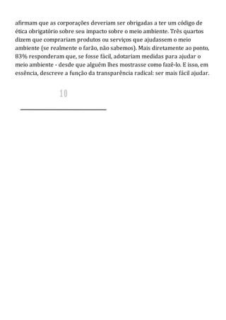afirmam que as corporações deveriam ser obrigadas a ter um código de
ética obrigatório sobre seu impacto sobre o meio ambiente. Três quartos
dizem que comprariam produtos ou serviços que ajudassem o meio
ambiente (se realmente o farão, não sabemos). Mais diretamente ao ponto,
83% responderam que, se fosse fácil, adotariam medidas para ajudar o
meio ambiente - desde que alguém lhes mostrasse como fazê-lo. E isso, em
essência, descreve a função da transparência radical: ser mais fácil ajudar.
 