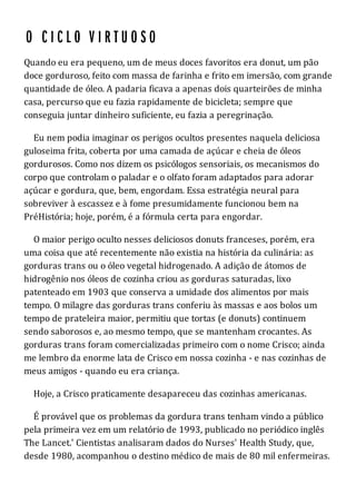 Quando eu era pequeno, um de meus doces favoritos era donut, um pão
doce gorduroso, feito com massa de farinha e frito em imersão, com grande
quantidade de óleo. A padaria ficava a apenas dois quarteirões de minha
casa, percurso que eu fazia rapidamente de bicicleta; sempre que
conseguia juntar dinheiro suficiente, eu fazia a peregrinação.
Eu nem podia imaginar os perigos ocultos presentes naquela deliciosa
guloseima frita, coberta por uma camada de açúcar e cheia de óleos
gordurosos. Como nos dizem os psicólogos sensoriais, os mecanismos do
corpo que controlam o paladar e o olfato foram adaptados para adorar
açúcar e gordura, que, bem, engordam. Essa estratégia neural para
sobreviver à escassez e à fome presumidamente funcionou bem na
PréHistória; hoje, porém, é a fórmula certa para engordar.
O maior perigo oculto nesses deliciosos donuts franceses, porém, era
uma coisa que até recentemente não existia na história da culinária: as
gorduras trans ou o óleo vegetal hidrogenado. A adição de átomos de
hidrogênio nos óleos de cozinha criou as gorduras saturadas, lixo
patenteado em 1903 que conserva a umidade dos alimentos por mais
tempo. O milagre das gorduras trans conferiu às massas e aos bolos um
tempo de prateleira maior, permitiu que tortas (e donuts) continuem
sendo saborosos e, ao mesmo tempo, que se mantenham crocantes. As
gorduras trans foram comercializadas primeiro com o nome Crisco; ainda
me lembro da enorme lata de Crisco em nossa cozinha - e nas cozinhas de
meus amigos - quando eu era criança.
Hoje, a Crisco praticamente desapareceu das cozinhas americanas.
É provável que os problemas da gordura trans tenham vindo a público
pela primeira vez em um relatório de 1993, publicado no periódico inglês
The Lancet.' Cientistas analisaram dados do Nurses' Health Study, que,
desde 1980, acompanhou o destino médico de mais de 80 mil enfermeiras.
 
