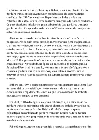 O estudo revelou que as mulheres que tinham uma alimentação rica em
gordura trans apresentavam maior probabilidade de sofrer ataques
cardíacos. Em 1997, os cientistas dispunham de dados ainda mais
robustos: até então, 939 enfermeiras haviam morrido de doença cardíaca.2
Os pesquisadores calcularam que a substituição das gorduras trans por
gorduras não hidrogenadas reduziria em 53% as chances de uma pessoa
sofrer de problemas cardíacos.
Aí estava um caso de ocultação não intencional de informações: os
pesquisadores sabiam disso, mas nós, meros mortais, nem imaginávamos.
O dr. Walter Willets, da Harvard School of Public Health e cientista-líder do
estudo das enfermeiras, observou que, entre todas as variedades de
gorduras, daquelas presentes no azeite de oliva à gordura presente na
manteiga, a gordura trans era a maior responsável, acrescentando - nos
idos de 1997 - que esse fato "ainda era desconhecido entre a maioria dos
consumidores". Na verdade, na época da publicação da reportagem da
Associated Press sobre o estudo, eles usaram a expressão "alguma coisa
chamada gordura trans", sinalizando que os leitores provavelmente
estavam ouvindo falar da existência da substância pela primeira vez ao ler
o artigo.
Embora em 1997 o conhecimento sobre a gordura trans em si, sem falar
em seus efeitos prejudiciais, estivesse começando a surgir, essa cons
ciência cresceu rapidamente, à medida que uma cascata de descobertas
divulgava os perigos de seu consumo.
Em 2000, o FDA divulgou um estudo estimando que a eliminação da
gordura trans da margarina e de outros alimentos poderia evitar sete mil
mortes a cada ano nos Estados Unidos. O relatório sugeria que a
explicitação do conteúdo de gordura trans nos rótulos poderia ter um
impacto significativo, proporcionando aos consumidores um meio de fazer
escolhas mais saudáveis.
Foi então que surgiu o mau presságio a respeito das gorduras trans. Em
 