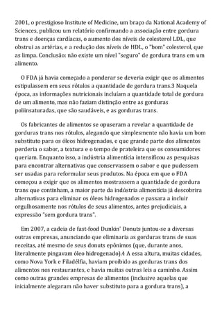 2001, o prestigioso Institute of Medicine, um braço da National Academy of
Sciences, publicou um relatório confirmando a associação entre gordura
trans e doenças cardíacas, o aumento dos níveis de colesterol LDL, que
obstrui as artérias, e a redução dos níveis de HDL, o "bom" colesterol, que
as limpa. Conclusão: não existe um nível "seguro" de gordura trans em um
alimento.
O FDA já havia começado a ponderar se deveria exigir que os alimentos
estipulassem em seus rótulos a quantidade de gordura trans.3 Naquela
época, as informações nutricionais incluíam a quantidade total de gordura
de um alimento, mas não faziam distinção entre as gorduras
poliinsaturadas, que são saudáveis, e as gorduras trans.
Os fabricantes de alimentos se opuseram a revelar a quantidade de
gorduras trans nos rótulos, alegando que simplesmente não havia um bom
substituto para os óleos hidrogenados, e que grande parte dos alimentos
perderia o sabor, a textura e o tempo de prateleira que os consumidores
queriam. Enquanto isso, a indústria alimentícia intensificou as pesquisas
para encontrar alternativas que conservassem o sabor e que pudessem
ser usadas para reformular seus produtos. Na época em que o FDA
começou a exigir que os alimentos mostrassem a quantidade de gordura
trans que continham, a maior parte da indústria alimentícia já descobrira
alternativas para eliminar os óleos hidrogenados e passara a incluir
orgulhosamente nos rótulos de seus alimentos, antes prejudiciais, a
expressão "sem gordura trans".
Em 2007, a cadeia de fast-food Dunkin' Donuts juntou-se a diversas
outras empresas, anunciando que eliminaria as gorduras trans de suas
receitas, até mesmo de seus donuts epônimos (que, durante anos,
literalmente pingavam óleo hidrogenado).4 A essa altura, muitas cidades,
como Nova York e Filadélfia, haviam proibido as gorduras trans dos
alimentos nos restaurantes, e havia muitas outras leis a caminho. Assim
como outras grandes empresas de alimentos (inclusive aquelas que
inicialmente alegaram não haver substituto para a gordura trans), a
 