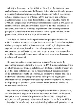 A história de capotagem dos utilitários é um dos 15 estudos de caso
realizados por pesquisadores da Harvard University investigando quando
a transparência produz mudanças benéficas no mercado. O foco nesses
estudos abrangeu desde a ordem de 2001, que exigia que os fundos
divulgassem seus lucros após descontados os impostos, até a regra de
2004, que exige que as empresas automobilísticas coletem e divulguem as
reclamações dos consumidores sobre possíveis defeitos. Em ambas as
situações, ocorreu uma mudança importante e benéfica simplesmente
porque os consumidores obtiveram novas informações sobre riscos em
potencial de práticas padrão ou produtos comuns.
A audição no Senado sobre o problema de capotagem dos veículos
utilitários foi um marco na transparência de mercado. O raciocínio explícito
do Congresso para as leis subsequentes de classificação de pneus foi o
seguinte: as informações sobre o risco de capotagem levaram os
compradores a escolherem carros mais seguros, o que, por sua vez, levou
as indústrias automobilísticas a aperfeiçoarem a segurança dos carros que
produziam. E assim foi.
De maneira análoga, as demandas de informações por parte do
consumidor levaram a indústria a reagir em 1978, quando vários padrões
de eficiência energética para geladeiras, definidos por estado, criaram um
pesadelo para os fabricantes de eletrodomésticos. O desejo resultante,
entre os fabricantes norte-americanos, de se criar um padrão nacional e
uniforme de eficiência energética levou o Congresso a exigir que o
Departamento de Energia estabelecesse padrões obrigatórios de energia -
não apenas para geladeiras, mas também para quase uma dezena de
outros eletrodomésticos.?
Obviamente, no começo, alguns advogados das indústrias protestaram,
afirmando que as exigências eram tecnicamente inviáveis. Porém, como
sempre acontece, apesar dos protestos, os fabricantes conseguiram
desenvolver refrigeradores altamente eficientes - na verdade, de 10% a
15% acima do padrão exigido. A criatividade produziu refrigeradores com
 