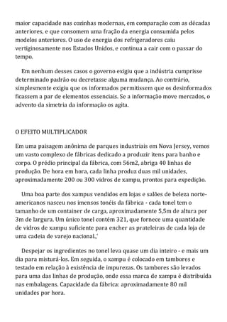 maior capacidade nas cozinhas modernas, em comparação com as décadas
anteriores, e que consomem uma fração da energia consumida pelos
modelos anteriores. O uso de energia dos refrigeradores caiu
vertiginosamente nos Estados Unidos, e continua a cair com o passar do
tempo.
Em nenhum desses casos o governo exigiu que a indústria cumprisse
determinado padrão ou decretasse alguma mudança. Ao contrário,
simplesmente exigiu que os informados permitissem que os desinformados
ficassem a par de elementos essenciais. Se a informação move mercados, o
advento da simetria da informação os agita.
O EFEITO MULTIPLICADOR
Em uma paisagem anônima de parques industriais em Nova Jersey, vemos
um vasto complexo de fábricas dedicado a produzir itens para banho e
corpo. O prédio principal da fábrica, com 56m2, abriga 40 linhas de
produção. De hora em hora, cada linha produz duas mil unidades,
aproximadamente 200 ou 300 vidros de xampu, prontos para expedição.
Uma boa parte dos xampus vendidos em lojas e salões de beleza norte-
americanos nasceu nos imensos tonéis da fábrica - cada tonel tem o
tamanho de um container de carga, aproximadamente 5,5m de altura por
3m de largura. Um único tonel contém 321, que fornece uma quantidade
de vidros de xampu suficiente para encher as prateleiras de cada loja de
uma cadeia de varejo nacional.,'
Despejar os ingredientes no tonel leva quase um dia inteiro - e mais um
dia para misturá-los. Em seguida, o xampu é colocado em tambores e
testado em relação à existência de impurezas. Os tambores são levados
para uma das linhas de produção, onde essa marca de xampu é distribuída
nas embalagens. Capacidade da fábrica: aproximadamente 80 mil
unidades por hora.
 