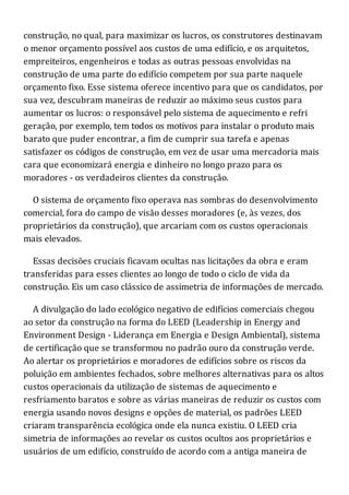 construção, no qual, para maximizar os lucros, os construtores destinavam
o menor orçamento possível aos custos de uma edifício, e os arquitetos,
empreiteiros, engenheiros e todas as outras pessoas envolvidas na
construção de uma parte do edifício competem por sua parte naquele
orçamento fixo. Esse sistema oferece incentivo para que os candidatos, por
sua vez, descubram maneiras de reduzir ao máximo seus custos para
aumentar os lucros: o responsável pelo sistema de aquecimento e refri
geração, por exemplo, tem todos os motivos para instalar o produto mais
barato que puder encontrar, a fim de cumprir sua tarefa e apenas
satisfazer os códigos de construção, em vez de usar uma mercadoria mais
cara que economizará energia e dinheiro no longo prazo para os
moradores - os verdadeiros clientes da construção.
O sistema de orçamento fixo operava nas sombras do desenvolvimento
comercial, fora do campo de visão desses moradores (e, às vezes, dos
proprietários da construção), que arcariam com os custos operacionais
mais elevados.
Essas decisões cruciais ficavam ocultas nas licitações da obra e eram
transferidas para esses clientes ao longo de todo o ciclo de vida da
construção. Eis um caso clássico de assimetria de informações de mercado.
A divulgação do lado ecológico negativo de edifícios comerciais chegou
ao setor da construção na forma do LEED (Leadership in Energy and
Environment Design - Liderança em Energia e Design Ambiental), sistema
de certificação que se transformou no padrão ouro da construção verde.
Ao alertar os proprietários e moradores de edifícios sobre os riscos da
poluição em ambientes fechados, sobre melhores alternativas para os altos
custos operacionais da utilização de sistemas de aquecimento e
resfriamento baratos e sobre as várias maneiras de reduzir os custos com
energia usando novos designs e opções de material, os padrões LEED
criaram transparência ecológica onde ela nunca existiu. O LEED cria
simetria de informações ao revelar os custos ocultos aos proprietários e
usuários de um edifício, construído de acordo com a antiga maneira de
 