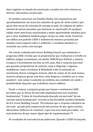 fazer negócios no mundo da construção, e produz um ciclo virtuoso ao
oferecer alternativas no mercado.
Os prédios comerciais nos Estados Unidos são responsáveis por
aproximadamente um terço das emissões de gases de efeito estufa e por
quase dois terços do consumo de energia no país. As relíquias de tijolo e
cimento de épocas passadas que dominam as construções de qualquer
cidade norte-americana representam a maior oportunidade imediata para
que o setor imobiliário também pegue carona na onda verde. Converter
um edifício aos padrões LEED é sinônimo de menores prejuízos por
atualizar nosso impacto sobre o ambiente: o resultado imediato é a
economia nos custos com energia.
Um estudo realizado pelo Green Building Council, que administra o
programa LEED, revelou que os proprietários que realizaram o retrofit em
edifícios antigos economizam, em média, US$0,90 por 0,09m2; a maioria
recupera o investimento em dois ou três anos. Não é surpresa perceber
que grandes proprietários de imóveis, como o Citigroup, e algumas
imobiliárias, como a Cushman & Wakefield, estão se juntando ao
movimento. Outras vantagens incluem, além de contas de luz mais baixas,
menores despesas gerais com itens como limpeza, e também um ar mais
saudável - sem contar o aumento no conforto, das condições de saúde e
produtividade daqueles que trabalham nesses edifícios.
Desde o começo, o pequeno grupo que lançou o movimento LEED
percebeu que as forças de mercado impulsionariam essa mudança
fundamental. "A ideia de transformação baseada em mercado" foi um
conceito inicial fundamental', recorda-se Jim Hartzfeld, membro-fundador
do U.S. Green Building Council. "Percebemos que a resposta voluntária do
mercado - gerada pela compreensão das pessoas de que agora existem
alternativas melhores de construir, e que isso seria bom para todos - era
mais poderosa do que impor algum tipo de regulamentação."9
Os resultados de mercado foram poderosos. Quando o LEED foi lançado,
 