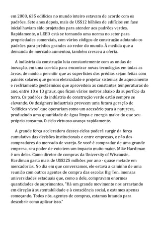 em 2000, 635 edifícios no mundo inteiro estavam de acordo com os
padrões. Sete anos depois, mais de US$12 bilhões de edifícios em fase
inicial haviam sido projetados para atender aos padrões verdes.
Rapidamente, o LEED está se tornando uma norma no setor para
propriedades comerciais, com vários códigos de construção adotando os
padrões para prédios grandes ao redor do mundo. À medida que a
demanda de mercado aumentou, também cresceu a oferta.
A indústria da construção luta constantemente com as ondas de
inovação, em uma corrida para encontrar novas tecnologias em todas as
áreas, de modo a permitir que as superfícies dos prédios sejam feitas com
painéis solares que gerem eletricidade e projetar sistemas de aquecimento
e resfriamento geotérmicos que aproveitem as constantes temperaturas do
ano, entre 10 e 13 graus, que ficam vários metros abaixo da superfície da
terra. Os padrões da indústria de construção verde estão sempre se
elevando. Os designers industriais preveem uma futura geração de
"edifícios vivos" que operariam como um acessório para a natureza,
produzindo uma quantidade de água limpa e energia maior do que seu
próprio consumo. O ciclo virtuoso avança rapidamente.
A grande força aceleradora desses ciclos poderá surgir da força
cumulativa das decisões institucionais e entre empresas, e não dos
compradores do mercado de varejo. Se você é comprador de uma grande
empresa, seu poder de voto tem um impacto muito maior. Mike Hardiman
é um deles. Como diretor de compras da University of Wisconsin,
Hardiman gasta mais de US$225 milhões por ano - quase metade em
mercadorias. No dia em que conversamos, ele estava a caminho de uma
reunião com outros agentes de compra das escolas Big Ten, imensas
universidades estaduais que, como a dele, compravam enormes
quantidades de suprimentos. "Há um grande movimento nos arrastando
em direção à sustentabilidade e à consciência social, e estamos apenas
começando. Todos nós, agentes de compras, estamos lutando para
descobrir como aplicar isso."
 