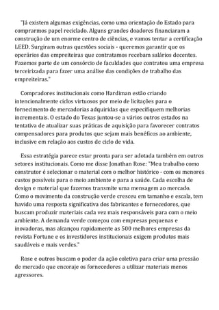 "Já existem algumas exigências, como uma orientação do Estado para
comprarmos papel reciclado. Alguns grandes doadores financiaram a
construção de um enorme centro de ciências, e vamos tentar a certificação
LEED. Surgiram outras questões sociais - queremos garantir que os
operários das empreiteiras que contratamos recebam salários decentes.
Fazemos parte de um consórcio de faculdades que contratou uma empresa
terceirizada para fazer uma análise das condições de trabalho das
empreiteiras."
Compradores institucionais como Hardiman estão criando
intencionalmente ciclos virtuosos por meio de licitações para o
fornecimento de mercadorias adquiridas que especifiquem melhorias
incrementais. O estado do Texas juntou-se a vários outros estados na
tentativa de atualizar suas práticas de aquisição para favorecer contratos
compensadores para produtos que sejam mais benéficos ao ambiente,
inclusive em relação aos custos de ciclo de vida.
Essa estratégia parece estar pronta para ser adotada também em outros
setores institucionais. Como me disse Jonathan Rose: "Meu trabalho como
construtor é selecionar o material com o melhor histórico - com os menores
custos possíveis para o meio ambiente e para a saúde. Cada escolha de
design e material que fazemos transmite uma mensagem ao mercado.
Como o movimento da construção verde cresceu em tamanho e escala, tem
havido uma resposta significativa dos fabricantes e fornecedores, que
buscam produzir materiais cada vez mais responsáveis para com o meio
ambiente. A demanda verde começou com empresas pequenas e
inovadoras, mas alcançou rapidamente as 500 melhores empresas da
revista Fortune e os investidores institucionais exigem produtos mais
saudáveis e mais verdes."
Rose e outros buscam o poder da ação coletiva para criar uma pressão
de mercado que encoraje os fornecedores a utilizar materiais menos
agressores.
 