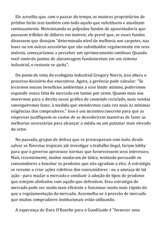Ele acredita que, com o passar do tempo, os maiores proprietários de
prédios farão isso também com tudo aquilo que substituem e atualizam
continuamente. Mencionando os polpudos fundos de aposentadoria que
possuem trilhões de dólares em imóveis, ele prevê que, se esses fundos
dissessem que desejam "determinado nível de melhoria nos carpetes, nas
luzes ou em outros acessórios que são substituídos regularmente em seus
imóveis, começaríamos a perceber um aprimoramento contínuo. Quando
você controla pontos de alavancagem fundamentais em um sistema
industrial, o restante se ajeita".
Do ponto de vista do ecologista industrial Gregory Norris, isso altera o
processo decisório dos executivos. Agora, a gerência pode calcular: "Se
levarmos nossos benefícios ambientais a esse limite mínimo, poderemos
expandir nossa fatia de mercado em tantos por cento. Quanto mais nos
movermos para a direita nesse gráfico de conteúdo reciclado, mais vendas
conseguiremos fazer, à medida que atendermos cada vez mais às mínimas
exigências dos compradores." Isso é um incentivo concreto para que as
empresas justifiquem os custos de se descobrirem maneiras de fazer as
melhorias necessárias para alcançar a média ou um patamar mais elevado
do setor.
No passado, grupos de defesa que se preocupavam com tudo, desde
salvar as florestas tropicais até investigar o trabalho ilegal, fariam lobby
para que o governo aprovasse normas que favorecessem seus interesses.
Mais recentemente, muitos mudaram de tática, tentando persuadir os
consumidores a boicotar os produtos que não agradam a eles. A estratégia
se resume a criar ações coletivas dos consumidores - ou a ameaça de tal
ação - para mudar o mercado e conduzir à adoção de tipos de produtos
que estejam alinhados com aquilo que defendem. Essa estratégia de
mercado pode ser muito mais eficiente e funcionar muito mais rápido do
que a regulamentação do mercado. Assemelha-se à pressão de mercado
que muitos compradores institucionais estão utilizando.
A esperança de Dara O'Rourke para o GoodGuide é "fornecer uma
 