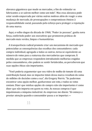 alavanca gigantesca que mude os mercados, a fim de estimular os
fabricantes a se saírem melhor como um todo". Mas essa alavanca pode
estar sendo empurrada por vários outros motivos além de reagir a uma
mudança de mercado, de preocupações e compromissos étnicos à
responsabilidade social, passando pelo esforço para proteger a reputação
de uma marca.
Aqui, o velho slogan da década de 1960, "Poder às pessoas", ganha nova
força, conferindo poder aos executivos que promovem práticas de
mercado mais verdes, limpas e humanitárias.
A transparência radical promete criar um mecanismo de mercado que
potencialize as consequências das escolhas dos consumidores: cada
compra individual, agregada a todas as outras, torna-se equivalente ao
número de votos para a natureza das mercadorias que compram. À
medida que as empresas respondem introduzindo melhorias exigidas
pelos consumidores, eles podem se sentir fortalecidos, ao perceberem que
suas opções éticas são importantes.
"Você poderia argumentar que seu vidro de molho de tomate dá uma
contribuição banal, mas os impactos totais dessa marca resultam da soma
de milhões de decisões como a sua", diz Gregory Norris. "Se pudermos
encontrar uma opção melhor, ganharemos um voto, e todos os votos
contam. Dizer que minhas opções de compra não são importantes é como
dizer que não importa em quem eu voto. As nossas compras é que
impulsionam a máquina industrial. As empresas me dizem: 'Só começo a
prestar atenção quando o consumidor passa a se importar.—
 