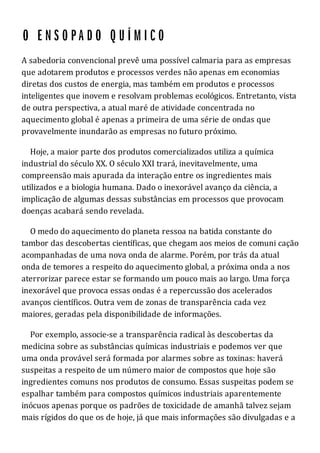A sabedoria convencional prevê uma possível calmaria para as empresas
que adotarem produtos e processos verdes não apenas em economias
diretas dos custos de energia, mas também em produtos e processos
inteligentes que inovem e resolvam problemas ecológicos. Entretanto, vista
de outra perspectiva, a atual maré de atividade concentrada no
aquecimento global é apenas a primeira de uma série de ondas que
provavelmente inundarão as empresas no futuro próximo.
Hoje, a maior parte dos produtos comercializados utiliza a química
industrial do século XX. O século XXI trará, inevitavelmente, uma
compreensão mais apurada da interação entre os ingredientes mais
utilizados e a biologia humana. Dado o inexorável avanço da ciência, a
implicação de algumas dessas substâncias em processos que provocam
doenças acabará sendo revelada.
O medo do aquecimento do planeta ressoa na batida constante do
tambor das descobertas científicas, que chegam aos meios de comuni cação
acompanhadas de uma nova onda de alarme. Porém, por trás da atual
onda de temores a respeito do aquecimento global, a próxima onda a nos
aterrorizar parece estar se formando um pouco mais ao largo. Uma força
inexorável que provoca essas ondas é a repercussão dos acelerados
avanços científicos. Outra vem de zonas de transparência cada vez
maiores, geradas pela disponibilidade de informações.
Por exemplo, associe-se a transparência radical às descobertas da
medicina sobre as substâncias químicas industriais e podemos ver que
uma onda provável será formada por alarmes sobre as toxinas: haverá
suspeitas a respeito de um número maior de compostos que hoje são
ingredientes comuns nos produtos de consumo. Essas suspeitas podem se
espalhar também para compostos químicos industriais aparentemente
inócuos apenas porque os padrões de toxicidade de amanhã talvez sejam
mais rígidos do que os de hoje, já que mais informações são divulgadas e a
 