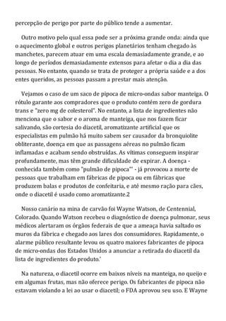 percepção de perigo por parte do público tende a aumentar.
Outro motivo pelo qual essa pode ser a próxima grande onda: ainda que
o aquecimento global e outros perigos planetários tenham chegado às
manchetes, parecem atuar em uma escala demasiadamente grande, e ao
longo de períodos demasiadamente extensos para afetar o dia a dia das
pessoas. No entanto, quando se trata de proteger a própria saúde e a dos
entes queridos, as pessoas passam a prestar mais atenção.
Vejamos o caso de um saco de pipoca de micro-ondas sabor manteiga. O
rótulo garante aos compradores que o produto contém zero de gordura
trans e "zero mg de colesterol". No entanto, a lista de ingredientes não
menciona que o sabor e o aroma de manteiga, que nos fazem ficar
salivando, são cortesia do diacetil, aromatizante artificial que os
especialistas em pulmão há muito sabem ser causador da bronquiolite
obliterante, doença em que as passagens aéreas no pulmão ficam
inflamadas e acabam sendo obstruídas. As vítimas conseguem inspirar
profundamente, mas têm grande dificuldade de expirar. A doença -
conhecida também como "pulmão de pipoca"' - já provocou a morte de
pessoas que trabalham em fábricas de pipoca ou em fábricas que
produzem balas e produtos de confeitaria, e até mesmo ração para cães,
onde o diacetil é usado como aromatizante.2
Nosso canário na mina de carvão foi Wayne Watson, de Centennial,
Colorado. Quando Watson recebeu o diagnóstico de doença pulmonar, seus
médicos alertaram os órgãos federais de que a ameaça havia saltado os
muros da fábrica e chegado aos lares dos consumidores. Rapidamente, o
alarme público resultante levou os quatro maiores fabricantes de pipoca
de micro-ondas dos Estados Unidos a anunciar a retirada do diacetil da
lista de ingredientes do produto.'
Na natureza, o diacetil ocorre em baixos níveis na manteiga, no queijo e
em algumas frutas, mas não oferece perigo. Os fabricantes de pipoca não
estavam violando a lei ao usar o diacetil; o FDA aprovou seu uso. E Wayne
 