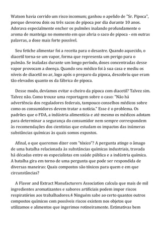 Watson havia corrido um risco incomum; ganhou o apelido de "Sr. Pipoca",
porque devorou dois ou três sacos de pipoca por dia durante 10 anos.
Adorava especialmente encher os pulmões inalando profundamente o
aroma de manteiga no momento em que abria o saco de pipoca - em outras
palavras, a dose mais forte possível.
Seu fetiche alimentar foi a receita para o desastre. Quando aquecido, o
diacetil torna-se um vapor, forma que representa um perigo para o
pulmão. Se inaladas durante um longo período, doses concentradas desse
vapor provocam a doença. Quando seu médico foi à sua casa e mediu os
níveis de diacetil no ar, logo após o preparo da pipoca, descobriu que eram
tão elevados quanto os da fábrica de pipoca.
Desse modo, devíamos evitar o cheiro da pipoca com diacetil? Talvez sim.
Talvez não. Como trouxe uma reportagem sobre o caso: "Não há
advertência dos reguladores federais, tampouco conselhos médicos sobre
como os consumidores devem tratar a notícia." Esse é o problema. Os
padrões que o FDA, a indústria alimentícia e até mesmo os médicos adotam
para determinar a segurança do consumidor nem sempre correspondem
às recomendações dos cientistas que estudam os impactos das inúmeras
substâncias químicas às quais somos expostos.
Afinal, o que queremos dizer com "tóxico"? A pergunta atinge o âmago
de uma batalha relacionada às substâncias químicas industriais, travada
há décadas entre os especialistas em saúde pública e a indústria química.
A batalha gira em torno de uma pergunta que pode ser respondida de
diversas maneiras: Quais compostos são tóxicos para quem e em que
circunstâncias?
A Flavor and Extract Manufacturers Association calcula que mais de mil
ingredientes aromatizantes e sabores artificiais podem impor riscos
respiratórios aos trabalhadores.4 Ninguém sabe ao certo quantos outros
compostos químicos com possíveis riscos existem nos objetos que
utilizamos e alimentos que ingerimos rotineiramente. Estimativas bem
 