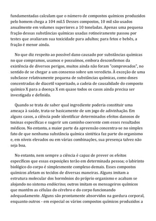 fundamentadas calculam que o número de compostos químicos produzidos
pelo homem chega a 104 mil.5 Desses compostos, 10 mil são usados
anualmente em volumes superiores a 10 toneladas. Apenas uma pequena
fração dessas substâncias químicas usadas rotineiramente passou por
testes que avaliaram sua toxicidade para adultos; para fetos e bebês, a
fração é menor ainda.
No que diz respeito ao possível dano causado por substâncias químicas
no que compramos, usamos e possuímos, embora desconfiemos da
existência de diversos perigos, muitos ainda não foram "comprovados", no
sentido de se chegar a um consenso sobre um veredicto. À exceção de uma
subclasse relativamente pequena de substâncias químicas, como doses
concentradas de diacetil vaporizado, a cadeia de causalidade do composto
químico X para a doença X em quase todos os casos ainda precisa ser
investigada e definida.
Quando se trata de saber qual ingrediente poderia constituir uma
ameaça à saúde, trata-se basicamente de um jogo de adivinhação. Em
alguns casos, a ciência pode identificar determinados efeitos danosos de
toxinas específicas e sugerir um caminho coerente com esses resultados
médicos. No entanto, a maior parte da apreensão concentra-se no simples
fato de que nenhuma substância química sintética faz parte do organismo
e, em níveis elevados ou em várias combinações, sua presença talvez não
seja boa.
No entanto, nem sempre a ciência é capaz de prever os efeitos
específicos que essas exposições terão em determinada pessoa; o labirinto
biológico do corpo é simplesmente complexo demais. Esses compostos
químicos afetam os tecidos de diversas maneiras. Alguns imitam a
estrutura molecular dos hormônios do próprio organismo e acabam se
alojando no sistema endócrino; outros imitam os mensageiros químicos
que mantêm as células do cérebro e do corpo funcionando
adequadamente. Alguns são prontamente absorvidos na gordura corporal,
enquanto outros - em especial os vários compostos químicos produzidos a
 