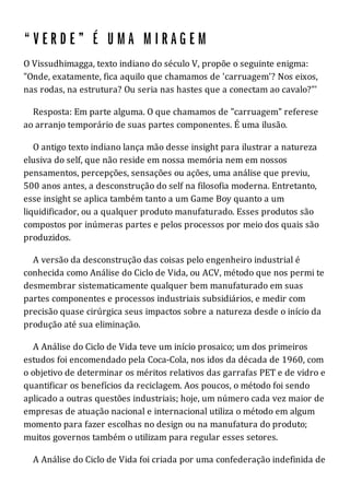 O Vissudhimagga, texto indiano do século V, propõe o seguinte enigma:
"Onde, exatamente, fica aquilo que chamamos de 'carruagem'? Nos eixos,
nas rodas, na estrutura? Ou seria nas hastes que a conectam ao cavalo?"'
Resposta: Em parte alguma. O que chamamos de "carruagem" referese
ao arranjo temporário de suas partes componentes. É uma ilusão.
O antigo texto indiano lança mão desse insight para ilustrar a natureza
elusiva do self, que não reside em nossa memória nem em nossos
pensamentos, percepções, sensações ou ações, uma análise que previu,
500 anos antes, a desconstrução do self na filosofia moderna. Entretanto,
esse insight se aplica também tanto a um Game Boy quanto a um
liquidificador, ou a qualquer produto manufaturado. Esses produtos são
compostos por inúmeras partes e pelos processos por meio dos quais são
produzidos.
A versão da desconstrução das coisas pelo engenheiro industrial é
conhecida como Análise do Ciclo de Vida, ou ACV, método que nos permi te
desmembrar sistematicamente qualquer bem manufaturado em suas
partes componentes e processos industriais subsidiários, e medir com
precisão quase cirúrgica seus impactos sobre a natureza desde o início da
produção até sua eliminação.
A Análise do Ciclo de Vida teve um início prosaico; um dos primeiros
estudos foi encomendado pela Coca-Cola, nos idos da década de 1960, com
o objetivo de determinar os méritos relativos das garrafas PET e de vidro e
quantificar os benefícios da reciclagem. Aos poucos, o método foi sendo
aplicado a outras questões industriais; hoje, um número cada vez maior de
empresas de atuação nacional e internacional utiliza o método em algum
momento para fazer escolhas no design ou na manufatura do produto;
muitos governos também o utilizam para regular esses setores.
A Análise do Ciclo de Vida foi criada por uma confederação indefinida de
 