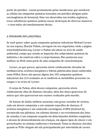 partir do petróleo - vazam prontamente pelas membranas que envolvem
as células (os compostos químicos baseados em petróleo abrigam anéis
carcinogênicos de benzeno). Uma vez absorvidas nos tecidos orgânicos,
essas substâncias químicas podem causar destruição de diversas maneiras
- e nem todas são imediatamente óbvias.
A SÍNDROME INFLAMATÓRIA
Se você quiser saber quais compostos químicos industriais Michael Lerner
ou sua esposa, Sharyle Patton, carregam em seu organismo, visite a página
www.bodyburden.org. Lerner e Patton são ativos na área de saúde
ambiental, campo que estuda os impactos dos subprodutos químicos da
indústria e do comércio sobre o corpo humano. Eles postaram suas
análises na Web como parte de uma campanha de conscientização.
Lerner, ao que parece, apresenta níveis relativamente elevados de
metilmercúrio, arsênico inorgânico e bifenis policlorados (mais conhecidos
como PCBs). Esses são apenas alguns dos 102 compostos químicos
industriais dos 214 avaliados ao se medirem os metabólitos presentes no
sangue e na urina de Lerner.
O corpo de Patton, além desses compostos, apresenta níveis
relativamente altos de dioxinas cloradas, além das doses generosas de
outras que não apareceram nos exames realizados pelo marido.
Os bancos de dados médicos associam, com graus variados de certeza,
cada um desses compostos a um conjunto específico de doenças. O
arsênico inorgânico é um conhecido carcinógeno. O BPA (bisfenol-A),
encontrado nos plásticos, em selantes dentais e no revestimento das latas
de estanho, é um composto suspeito em determinados defeitos congênitos
e atrasos de desenvolvimento em crianças, em alguns tipos de câncer e em
perturbações no sistema endócrino e hormonal. Tanto as dioxinas cloradas
quanto os PCBs chegam até nós principalmente por intermédio de carnes
 