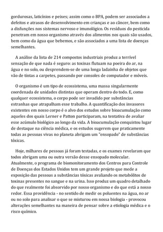 gordurosas, laticínios e peixes; assim como o BPA, podem ser associados a
defeitos e atrasos de desenvolvimento em crianças e ao câncer, bem como
a disfunções nos sistemas nervoso e imunológico. Os resíduos do pesticida
penetram em nosso organismo através dos alimentos nos quais são usados,
bem como da água que bebemos, e são associados a uma lista de doenças
semelhantes.
A análise da lista de 214 compostos industriais produz a terrível
sensação de que nada é seguro: as toxinas flutuam na poeira do ar, na
água e no solo, ou desprendem-se de uma longa ladainha de objetos que
vão de tintas a carpetes, passando por consoles de computador e móveis.
O organismo é um tipo de ecossistema, uma massa singularmente
coordenada de unidades distintas que operam dentro do todo. E, como
qualquer ecossistema, o corpo pode ser invadido por substâncias
estranhas que atrapalham esse trabalho. A quantificação dos invasores
existentes em nosso corpo é o alvo dos estudos sobre bioacumulação como
aqueles dos quais Lerner e Patton participaram, na tentativa de avaliar
esse acúmulo biológico ao longo da vida. A bioacumulação conquistou lugar
de destaque na ciência médica, e os estudos sugerem que praticamente
todas as pessoas vivas no planeta abrigam um "ensopado" de substâncias
tóxicas.
Hoje, milhares de pessoas já foram testadas, e os exames revelaram que
todos abrigam uma ou outra versão desse ensopado molecular.
Atualmente, o programa de biomonitoramento dos Centros para Controle
de Doenças dos Estados Unidos tem um grande projeto que mede a
exposição das pessoas a substâncias tóxicas avaliando os metabólitos de
toxinas presentes no sangue e na urina. Isso produz um quadro detalhado
do que realmente foi absorvido por nosso organismo e do que está a nosso
redor. Essa providência - no sentido de medir os poluentes na água, no ar
ou no solo para analisar o que se misturou em nossa biologia - provocou
alterações semelhantes na maneira de pensar sobre a etiologia médica e o
risco químico.
 