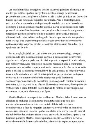 Um modelo médico emergente dessas invasões químicas afirma que os
efeitos prejudiciais podem surgir lentamente, ao longo de décadas,
provenientes da exposição cumulativa a substâncias químicas em doses tão
baixas que são medidas em partes por milhão. Para a toxicologia, isso
marca o afastamento da abordagem tradicional de buscar o risco de um
composto químico apenas em altas doses, a partir de exposições de curto
prazo. O modelo altas doses/curta exposição aplica-se melhor, digamos, a
um pintor que usa solventes em seu trabalho. Entretanto, o modelo
alternativo de baixas doses ao longo de décadas parece mais adequado a
uma criança que cresce com pequenas exposições diárias a compostos
químicos perigosos provenientes de objetos utilizados no dia a dia - ou a
qualquer um de nós.
Por exemplo, hoje há um consenso emergente em oncologia de que a
exposição de uma pessoa, ao longo da vida, a baixas doses de diversos
agentes carcinógenos pode ser tão tóxica quanto a exposição a altas doses,
por menos vezes. Esse modelo de causação rejeita a busca de um único
culpado - uma substância que, em si, seria causadora do câncer - e se volta
para a análise da exposição cumulativa de uma pessoa, ao longo da vida, a
uma ampla variedade de substâncias químicas que provocam mutações
celulares. Esse ataque contínuo de mutagenes pode finalmente
sobrecarregar a capacidade do sistema imunológico de eliminar as células
mutantes e, assim, resistir ao câncer. Nosso risco de câncer, desse ponto de
vista, reflete a soma total das doses diárias de moléculas carcinogênicas
existentes no ar, nos alimentos e na água.
Martha Herbert, neuropediatra da Harvard Medical School, menciona as
dezenas de milhares de compostos manufaturados que hoje são
encontrados na natureza em cerca de três bilhões de possíveis
combinações, e o fato de ninguém conhecer ao certo todas as maneiras
como essas misturas químicas poderiam afetar o desenvolvimento neural
do bebê.6 Um dos maiores riscos desse ensopado de moléculas para o ser
humano, pondera Martha, ocorre quando os órgãos, o sistema nervoso
central e o metabolismo acelerado das crianças são expostos a pequenas
 