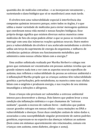 quantida des de moléculas estranhas - e as incorporam vorazmente -,
sustentando o dano biológico que só se manifestará anos mais tarde.
O cérebro tem uma vulnerabilidade especial à interferência dos
compostos químicos invasores porque, entre todos os órgãos, é o que
utiliza a maior variedade de moléculas para enviar mensagens químicas
que coordenam nossa vida mental e nossas funções biológicas. Esse
próprio design significa que existem diversas outras maneiras como
moléculas de fora do corpo podem afetar o que se passa se resolverem
interagir com uma das inúmeras reações químicas neurais. Outro motivo
para a vulnerabilidade do cérebro é seu acelerado metabolismo: o cérebro
utiliza um terço do suprimento de energia do organismo, e milhares de
substâncias químicas afetam seu funcionamento metabólico, que
administra como nossas células lidam com a energia.7
Uma análise sofisticada realizada por Martha Herbert e colegas nos
genes que costumam ser encontrados em pessoas autistas revelou que um
grande número nada tem a ver com os aspectos neurais específicos do
autismo, mas refletem a vulnerabilidade da pessoa ao estresse ambiental e
à inflamação.8 Martha propõe que as crianças autistas têm vulnerabilidade
genética a perturbações, pelo metabolismo, na maneira como suas células
lidam com o oxigênio e produzem energia, e nas reações de seu sistema
imunológico a infecções e alérgenos.
Essas crianças não precisam ser submetidas a estresse ambiental
intenso para desenvolver a doença. Dois fatores que podem levar a essa
condição são inflamação sistêmica e o que chamamos de "estresse
oxidante", quando o excesso de radicais livres - moléculas que podem
causar grandes estragos em nossas células - causa mutações no DNA e
vulnerabilidade a doenças. Essas duas condições andam de mãos dadas e,
associadas a uma susceptibilidade singular proveniente de outros padrões
genéticos, expressam-se no espectro das doenças relativas ao autismo
(bem como em sintomas aparentemente não relacionados, comuns em
crianças com autismo, como diabetes, alergias e asma).
 