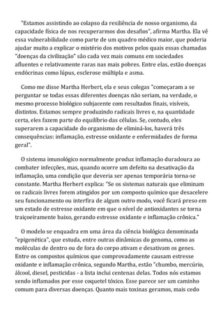 "Estamos assistindo ao colapso da resiliência de nosso organismo, da
capacidade física de nos recuperarmos dos desafios", afirma Martha. Ela vê
essa vulnerabilidade como parte de um quadro médico maior, que poderia
ajudar muito a explicar o mistério dos motivos pelos quais essas chamadas
"doenças da civilização" são cada vez mais comuns em sociedades
afluentes e relativamente raras nas mais pobres. Entre elas, estão doenças
endócrinas como lúpus, esclerose múltipla e asma.
Como me disse Martha Herbert, ela e seus colegas "começaram a se
perguntar se todas essas diferentes doenças não seriam, na verdade, o
mesmo processo biológico subjacente com resultados finais, visíveis,
distintos. Estamos sempre produzindo radicais livres e, na quantidade
certa, eles fazem parte do equilíbrio das células. Se, contudo, eles
superarem a capacidade do organismo de eliminá-los, haverá três
consequências: inflamação, estresse oxidante e enfermidades de forma
geral".
O sistema imunológico normalmente produz inflamação duradoura ao
combater infecções, mas, quando ocorre um defeito na desativação da
inflamação, uma condição que deveria ser apenas temporária torna-se
constante. Martha Herbert explica: "Se os sistemas naturais que eliminam
os radicais livres forem atingidos por um composto químico que desacelere
seu funcionamento ou interfira de algum outro modo, você ficará preso em
um estado de estresse oxidante em que o nível de antioxidantes se torna
traiçoeiramente baixo, gerando estresse oxidante e inflamação crônica."
O modelo se enquadra em uma área da ciência biológica denominada
"epigenética", que estuda, entre outras dinâmicas do genoma, como as
moléculas de dentro ou de fora do corpo ativam e desativam os genes.
Entre os compostos químicos que comprovadamente causam estresse
oxidante e inflamação crônica, segundo Martha, estão "chumbo, mercúrio,
álcool, diesel, pesticidas - a lista inclui centenas delas. Todos nós estamos
sendo inflamados por esse coquetel tóxico. Esse parece ser um caminho
comum para diversas doenças. Quanto mais toxinas geramos, mais cedo
 