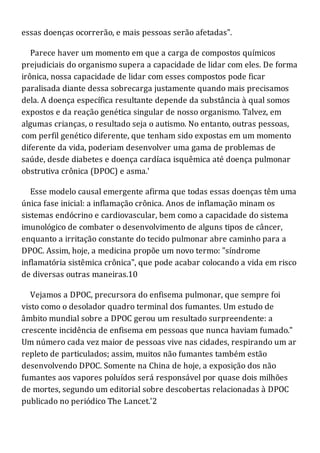 essas doenças ocorrerão, e mais pessoas serão afetadas".
Parece haver um momento em que a carga de compostos químicos
prejudiciais do organismo supera a capacidade de lidar com eles. De forma
irônica, nossa capacidade de lidar com esses compostos pode ficar
paralisada diante dessa sobrecarga justamente quando mais precisamos
dela. A doença específica resultante depende da substância à qual somos
expostos e da reação genética singular de nosso organismo. Talvez, em
algumas crianças, o resultado seja o autismo. No entanto, outras pessoas,
com perfil genético diferente, que tenham sido expostas em um momento
diferente da vida, poderiam desenvolver uma gama de problemas de
saúde, desde diabetes e doença cardíaca isquêmica até doença pulmonar
obstrutiva crônica (DPOC) e asma.'
Esse modelo causal emergente afirma que todas essas doenças têm uma
única fase inicial: a inflamação crônica. Anos de inflamação minam os
sistemas endócrino e cardiovascular, bem como a capacidade do sistema
imunológico de combater o desenvolvimento de alguns tipos de câncer,
enquanto a irritação constante do tecido pulmonar abre caminho para a
DPOC. Assim, hoje, a medicina propõe um novo termo: "síndrome
inflamatória sistêmica crônica", que pode acabar colocando a vida em risco
de diversas outras maneiras.10
Vejamos a DPOC, precursora do enfisema pulmonar, que sempre foi
visto como o desolador quadro terminal dos fumantes. Um estudo de
âmbito mundial sobre a DPOC gerou um resultado surpreendente: a
crescente incidência de enfisema em pessoas que nunca haviam fumado."
Um número cada vez maior de pessoas vive nas cidades, respirando um ar
repleto de particulados; assim, muitos não fumantes também estão
desenvolvendo DPOC. Somente na China de hoje, a exposição dos não
fumantes aos vapores poluídos será responsável por quase dois milhões
de mortes, segundo um editorial sobre descobertas relacionadas à DPOC
publicado no periódico The Lancet.'2
 