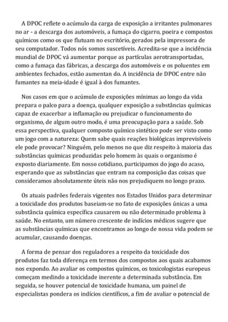 A DPOC reflete o acúmulo da carga de exposição a irritantes pulmonares
no ar - a descarga dos automóveis, a fumaça do cigarro, poeira e compostos
químicos como os que flutuam no escritório, gerados pela impressora de
seu computador. Todos nós somos suscetíveis. Acredita-se que a incidência
mundial de DPOC vá aumentar porque as partículas aerotransportadas,
como a fumaça das fábricas, a descarga dos automóveis e os poluentes em
ambientes fechados, estão aumentan do. A incidência de DPOC entre não
fumantes na meia-idade é igual à dos fumantes.
Nos casos em que o acúmulo de exposições mínimas ao longo da vida
prepara o palco para a doença, qualquer exposição a substâncias químicas
capaz de exacerbar a inflamação ou prejudicar o funcionamento do
organismo, de algum outro modo, é uma preocupação para a saúde. Sob
essa perspectiva, qualquer composto químico sintético pode ser visto como
um jogo com a natureza: Quem sabe quais reações biológicas imprevisíveis
ele pode provocar? Ninguém, pelo menos no que diz respeito à maioria das
substâncias químicas produzidas pelo homem às quais o organismo é
exposto diariamente. Em nosso cotidiano, participamos do jogo do acaso,
esperando que as substâncias que entram na composição das coisas que
consideramos absolutamente úteis não nos prejudiquem no longo prazo.
Os atuais padrões federais vigentes nos Estados Unidos para determinar
a toxicidade dos produtos baseiam-se no fato de exposições únicas a uma
substância química específica causarem ou não determinado problema à
saúde. No entanto, um número crescente de indícios médicos sugere que
as substâncias químicas que encontramos ao longo de nossa vida podem se
acumular, causando doenças.
A forma de pensar dos reguladores a respeito da toxicidade dos
produtos faz toda diferença em termos dos compostos aos quais acabamos
nos expondo. Ao avaliar os compostos químicos, os toxicologistas europeus
começam medindo a toxicidade inerente a determinada substância. Em
seguida, se houver potencial de toxicidade humana, um painel de
especialistas pondera os indícios científicos, a fim de avaliar o potencial de
 