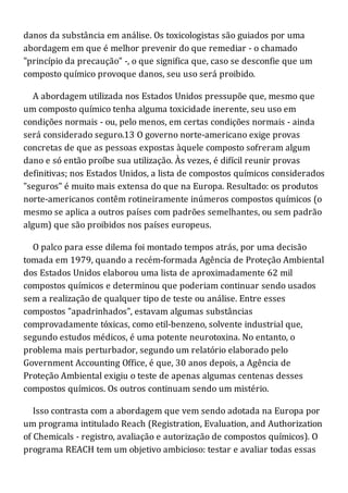 danos da substância em análise. Os toxicologistas são guiados por uma
abordagem em que é melhor prevenir do que remediar - o chamado
"princípio da precaução" -, o que significa que, caso se desconfie que um
composto químico provoque danos, seu uso será proibido.
A abordagem utilizada nos Estados Unidos pressupõe que, mesmo que
um composto químico tenha alguma toxicidade inerente, seu uso em
condições normais - ou, pelo menos, em certas condições normais - ainda
será considerado seguro.13 O governo norte-americano exige provas
concretas de que as pessoas expostas àquele composto sofreram algum
dano e só então proíbe sua utilização. Às vezes, é difícil reunir provas
definitivas; nos Estados Unidos, a lista de compostos químicos considerados
"seguros" é muito mais extensa do que na Europa. Resultado: os produtos
norte-americanos contêm rotineiramente inúmeros compostos químicos (o
mesmo se aplica a outros países com padrões semelhantes, ou sem padrão
algum) que são proibidos nos países europeus.
O palco para esse dilema foi montado tempos atrás, por uma decisão
tomada em 1979, quando a recém-formada Agência de Proteção Ambiental
dos Estados Unidos elaborou uma lista de aproximadamente 62 mil
compostos químicos e determinou que poderiam continuar sendo usados
sem a realização de qualquer tipo de teste ou análise. Entre esses
compostos "apadrinhados", estavam algumas substâncias
comprovadamente tóxicas, como etil-benzeno, solvente industrial que,
segundo estudos médicos, é uma potente neurotoxina. No entanto, o
problema mais perturbador, segundo um relatório elaborado pelo
Government Accounting Office, é que, 30 anos depois, a Agência de
Proteção Ambiental exigiu o teste de apenas algumas centenas desses
compostos químicos. Os outros continuam sendo um mistério.
Isso contrasta com a abordagem que vem sendo adotada na Europa por
um programa intitulado Reach (Registration, Evaluation, and Authorization
of Chemicals - registro, avaliação e autorização de compostos químicos). O
programa REACH tem um objetivo ambicioso: testar e avaliar todas essas
 