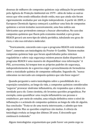 dezenas de milhares de compostos químicos cuja utilização foi permitida
pela Agência de Proteção Ambiental em 1979 - além de todas as outras
novas que vêm sendo utilizadas desde então, mas que ainda não foram
rigorosamente avaliadas por um órgão independente. A partir de 2009, a
European Chemicals Agency começará a publicar uma lista de compostos
químicos a serem testados sucessivamente, uma boa notícia aos
fabricantes que pretendem começar a buscar alternativas. No caso dos
compostos químicos que fluem pela economia mundial, o pro grama
REACH gerará um novo tipo de tabela periódica, tabulando seu grau de
risco, e não sua estrutura molecular.
"Teoricamente, concordo com o que o programa REACH está tentando
fazer", comentou um toxicologista da Procter fr Gamble. "Existem muitos
compostos químicos hoje que foram apadrinhados pelos sistemas
regulatórios e sobre cuja segurança existem poucos dados disponíveis. O
programa REACH é uma maneira de disponibilizar essa informação." A
PEG, acrescentou, há tempos tem os próprios padrões de segurança,
independentemente de o governo exigir o preenchimento de formulários
sobre a toxicidade química de compostos utilizados. Segundo ele, "nunca
colocamos no mercado um composto químico que não fosse seguro".
Quando perguntei a outro toxicologista sobre a possibilidade de a
exposição cumulativa, ao longo da vida, a compostos químicos considerados
"seguros" provocar síndrome inflamatória, ele respondeu que a ideia era
novidade para ele. Como cientista, ele levantou questões pragmáticas. Por
exemplo, como quantificar uma reação inflamatória nas pessoas e
estabelecer, por meio de estudos, uma relação definitiva entre o nível de
inflamação e o acúmulo de compostos químicos ao longo da vida de alguém.
Sua conclusão: "Trata-se de uma teoria interessante, e admito que tem
algum mérito. Mas as questões empíricas são muitas. A ciência da
toxicologia evoluiu ao longo dos últimos 20 anos. E desconfio que
continuará evoluindo."
Alguns toxicologistas argumentam que pode haver um ponto cego na
 