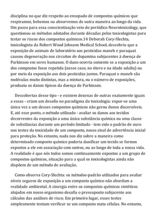 disciplina no que diz respeito ao ensopado de compostos químicos que
respiramos, bebemos ou absorvemos de outra maneira ao longo da vida.
Um passo para essa conscientização veio do periódico Neurotoxicology, que
questionou os métodos adotados durante décadas pelos toxicologistas para
testar os riscos dos compostos químicos.14 Deborah Cory-Slechta,
toxicologista da Robert Wood Johnson Medical School, descobriu que a
exposição de animais de laboratório aos pesticidas maneb e paraquat
causou degeneração nos circuitos de dopamina subjacentes à doença de
Parkinson em seres humanos. O dano ocorria somente se a exposição a um
dos compostos fosse repetida (nesse caso, no útero e na idade adulta) ou
por meio da exposição aos dois pesticidas juntos. Paraquat e maneb são
moléculas muito distintas, mas a mistura, ou o número de exposições,
produziu os danos típicos da doença de Parkinson.
Descobertas desse tipo - e existem dezenas de outras exatamente iguais
a essas - criam um desafio no paradigma da toxicologia: expor-se uma
única vez a um desses compostos químicos não gerou danos discerníveis.
E, até esse ponto, o método utilizado - avaliar os danos aos tecidos
decorrentes da exposição a uma única substância química ou uma classe
de substâncias durante um período limitado - tem sido o padrão de ouro
nos testes da toxicidade de um composto, nosso sinal de advertência inicial
para proteção. No entanto, nada nos diz sobre a maneira como
determinado composto químico poderia danificar um tecido se formos
expostos a ele em associação com outros, ou ao longo de toda a nossa vida.
A realidade é que nós todos somos continuamente expostos a um grupo de
compostos químicos, situação para a qual os toxicologistas ainda não
dispõem de um método de avaliação.
Como observa Cory-Slechta: os métodos-padrão utilizados para avaliar
níveis seguros de exposição a um composto químico não abordam a
realidade ambiental. A sinergia entre os compostos químicos sintéticos
alojados em nosso organismo desafia o pressuposto subjacente aos
cálculos das análises de risco. Em primeiro lugar, esses testes
simplesmente tentam verificar se um composto mata células. No entanto,
 