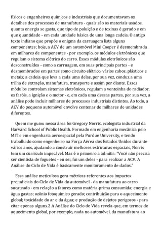 físicos e engenheiros químicos e industriais que documentavam os
detalhes dos processos de manufatura - quais são os materiais usados,
quanta energia se gasta, que tipo de poluição e de toxinas é gerado e em
que quantidade - em cada unidade básica de uma longa cadeia. O antigo
texto indiano que propõe o enigma da carruagem lista alguns
componentes; hoje, a ACV de um automóvel Mini Cooper é desmembrada
em milhares de componentes - por exemplo, os módulos eletrônicos que
regulam o sistema elétrico do carro. Esses módulos eletrônicos são
desconstruídos - como a carruagem, em suas principais partes - e
desmembrados em partes como circuito elétrico, vários cabos, plásticos e
metais; a cadeia que leva a cada uma delas, por sua vez, conduz a uma
trilha de extração, manufatura, transporte e assim por diante. Esses
módulos controlam sistemas eletrônicos, regulam a ventoinha do radiador,
os faróis, a ignição e o motor - e, em cada uma dessas partes, por sua vez, a
análise pode incluir milhares de processos industriais distintos. Ao todo, a
ACV do pequeno automóvel envolve centenas de milhares de unidades
diferentes.
Quem me guiou nessa área foi Gregory Norris, ecologista industrial da
Harvard School of Public Health. Formado em engenharia mecânica pelo
MIT e em engenharia aeroespacial pela Purdue University, e tendo
trabalhado como engenheiro na Força Aérea dos Estados Unidos durante
vários anos, ajudando a construir melhores estruturas espaciais, Norris
tem um currículo impecável. Mas é o primeiro a admitir: "Você não precisa
ser cientista de foguetes - eu sei, fui um deles - para realizar a ACV. A
Análise do Ciclo de Vida é basicamente monitoramento de dados."
Essa análise meticulosa gera métricas referentes aos impactos
prejudiciais do Ciclo de Vida do automóvel - da manufatura ao carro
sucateado - em relação a fatores como matéria-prima consumida; energia e
água gastas; ozônio fotoquímico gerado; contribuição para o aquecimento
global; toxicidade do ar e da água; e produção de dejetos perigosos - para
citar apenas alguns.2 A Análise do Ciclo de Vida revela que, em termos de
aquecimento global, por exemplo, nada no automóvel, da manufatura ao
 