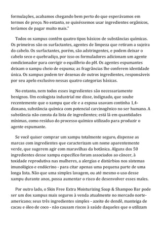 formulações, acabamos chegando bem perto do que esperávamos em
termos de preço. No entanto, se quiséssemos usar ingredientes orgânicos,
teríamos de pagar muito mais."
Todos os xampus contêm quatro tipos básicos de substâncias químicas.
Os primeiros são os surfactantes, agentes de limpeza que retiram a sujeira
do cabelo. Os surfactantes, porém, são adstringentes, e podem deixar o
cabelo seco e quebradiço, por isso os formuladores adicionam um agente
condicionador para corrigir o equilíbrio do pH. Os agentes espumantes
deixam o xampu cheio de espuma; as fragrâncias lhe conferem identidade
única. Os xampus podem ter dezenas de outros ingredientes, responsáveis
por seu apelo exclusivo nessas quatro categorias básicas.
No entanto, nem todos esses ingredientes são necessariamente
benignos. Um ecologista industrial me disse, indignado, que soube
recentemente que o xampu que ele e a esposa usavam continha 1,4-
dioxano, substância química com potencial carcinogênico no ser humano. A
substância não consta da lista de ingredientes; está lá em quantidades
mínimas, como resíduo do processo químico utilizado para produzir o
agente espumante.
Se você quiser comprar um xampu totalmente seguro, dispense as
marcas com ingredientes que caracterizam um nome aparentemente
verde, que sugerem agir com maravilhas da botânica. Alguns dos 50
ingredientes desse xampu específico foram associados ao câncer, à
toxidade reprodutiva nas mulheres, a alergias e distúrbios nos sistemas
imunológico e endócrino - para citar apenas uma pequena parte de uma
longa lista. Não que uma simples lavagem, ou até mesmo o uso desse
xampu durante anos, possa aumentar o risco de desenvolver esses males.
Por outro lado, o Skin Free Extra Moisturizing Soap & Shampoo Bar pode
ser um dos xampus mais seguros à venda atualmente no mercado norte-
americano; seus três ingredientes simples - azeite de dendê, manteiga de
cacau e óleo de coco - não causam riscos à saúde daqueles que o utilizam
 
