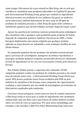 como xampu. Pelo menos foi o que entendi no Skin Deep, site na web que
classifica os cosméticos mais perigosos (discutidos no Capítulo 8), operado
pelo Environmental Working Group, grupo que combate os ingredientes
tóxicos presentes nos produtos de uso cotidiano. Em geral, as mulheres
norte-americanas utilizam diariamente de um a mais de 20 tipos de
produtos de cuidados pessoais e o Skin Deep diz quais deles contêm as
substâncias químicas que devem evitadas no maior órgão do corpo: a pele.'
Apesar da aparência de essências naturais promovida pelas embalagens
dos cosméticos, toda e qualquer ação prometida pelos produtos de beleza
depende de compostos químicos sintéticos. Em março de 2005, a União
Europeia implementou uma norma exigindo que qualquer produto
aplicado ao corpo deveria ser submetido a uma avaliação científica de seus
efeitos tóxicos.
Os compostos químicos desses produtos são testados sucessivamente
para a presença de carcinógenos, mutagenes ou toxinas reprodutivas, e
quaisquer produtos químicos suspeitos encontrados devem ser eliminados
da lista de ingredientes ou ter seu uso severamente restrito, pelo menos na
Europa.
Nos Estados Unidos, porém, a segurança dos estimados 10.500
compostos químicos usados em produtos de cuidados pessoais e em cosmé
ticos foi tomada como certa - o Environmental Working Group afirma que
quase 90% desses produtos nunca foram avaliados pelo FDA ou pela
indústria de cosméticos.2 Na Europa, esses compostos são rigorosamente
avaliados a cada trimestre por um comitê de toxicologistas provenientes de
laboratórios espalhados pelo continente.
Com base nessas pesquisas, assim como em anos de estudos anteriores,
o Skin Deep avalia os riscos para a saúde de ingredientes dos cosméticos,
comparando cada um deles com o que bancos de dados médicos revelam
sobre seu nível de risco ou segurança. Por meio dessa metodologia, por
exemplo, o site classifica o Skin Free Extra Moisturizing Soap como uma
 