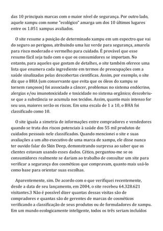 das 10 principais marcas com o maior nível de segurança. Por outro lado,
aquele xampu com nome "ecológico" amarga um dos 10 últimos lugares
entre os 1.051 xampus avaliados.
O site resume a posição de determinado xampu em um espectro que vai
do seguro ao perigoso, atribuindo uma luz verde para segurança, amarela
para risco moderado e vermelho para cuidado. É provável que esse
resumo fácil seja tudo com o que os consumidores se importam. No
entanto, para aqueles que gostam de detalhes, o site também oferece uma
lista que enumera cada ingrediente em termos de preocupações com a
saúde sinalizadas pelas descobertas científicas. Assim, por exemplo, o site
diz que o BHA (um conservante que evita que os óleos do xampu se
tornem rançosos) foi associado a câncer, problemas no sistema endócrino,
alergias e/ou imunotoxicidade e toxicidade no sistema orgânico; descobriu-
se que a substância se acumula nos tecidos. Assim, quanto mais intenso for
seu uso, maiores serão os riscos. Em uma escala de 1 a 10, o BHA foi
classificado como 10.
O site iguala a simetria de informações entre compradores e vendedores
quando se trata dos riscos potenciais à saúde dos 55 mil produtos de
cuidados pessoais nele classificados. Quando mencionei o site e suas
avaliações a um alto executivo de uma marca de xampu, ele disse nunca
ter ouvido falar do Skin Deep, demonstrando surpresa ao saber que os
clientes estavam usando esses dados. Cético, perguntou-me se os
consumidores realmente se dariam ao trabalho de consultar um site para
verificar a segurança dos cosméticos que compravam, quanto mais usá-lo
como base para orientar suas escolhas.
Aparentemente, sim. De acordo com o que verifiquei recentemente,
desde a data de seu lançamento, em 2004, o site recebeu 64.328.621
visitantes.3 Não é possível dizer quantas dessas visitas são de
compradores e quantas são de gerentes de marcas de cosméticos
verificando a classificação de seus produtos ou de formuladores de xampu.
Em um mundo ecologicamente inteligente, todos os três seriam incluídos
 