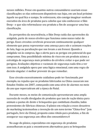 nesses milhões. Pense em quantos outros consumidores usariam essas
classificações se elas estivessem disponíveis nas lojas, em um local próximo
àquele no qual fica o xampu. Se estivessem, não consigo imaginar nenhum
executivo da área de produtos para cabelos que não conhecesse o Skin
Deep - e que não reformulasse seu produto a fim de assegurar uma boa
classificação.
Da perspectiva da neurociência, o Skin Deep cuida das apreensões da
amígdala, parte de nosso cérebro que funciona como nosso radar de
perigo. Esses circuitos cerebrais procuram continuamente qualquer
elemento que possa representar uma ameaça para nós e acionam reações
de luta, fuga ou paralisação que nos levam a um frenesi. Quando a
amígdala vai às compras, liga o alerta para os perigos em potencial do que
compramos. Uma possibilidade mínima de risco em um produto aciona a
estratégia de segurança mais primitiva do cérebro: evitar o que pode ser
perigoso. Avaliações objetivas e racionais de segurança nada têm a ver
com isso. A amígdala opera por uma lógica emocional, com uma regra de
decisão singular: é melhor prevenir do que remediar.
Esse circuito excessivamente cuidadoso pode ter funcionado, por
exemplo, na repulsa que os produtos fabricados na China causaram nos
Estados Unidos em 2007, começando com uma série de alarmes no meio
do ano que repercutiram até a época do Natal.
Durante meses, os meios de comunicação apresentaram uma ampla
sucessão de recalls divulgados de produtos que iam de ração tóxica para
animais a pastas de dente e brinquedos que continham chumbo, todos
provenientes de fábricas chinesas. O pânico em relação a esses desastres
de marketing testemunhou a invenção de um novo termo "China-free" [em
português, livre da China], proposto como rótulo para produtos, a fim de
assegurar sua segurança aos olhos dos consumidores.4
No auge do pânico, especialistas em segurança de produtos
aconselhavam os pais a encontrarem alternativas para os brinquedos
 
