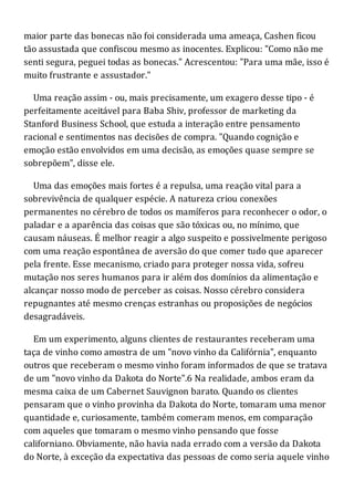 maior parte das bonecas não foi considerada uma ameaça, Cashen ficou
tão assustada que confiscou mesmo as inocentes. Explicou: "Como não me
senti segura, peguei todas as bonecas." Acrescentou: "Para uma mãe, isso é
muito frustrante e assustador."
Uma reação assim - ou, mais precisamente, um exagero desse tipo - é
perfeitamente aceitável para Baba Shiv, professor de marketing da
Stanford Business School, que estuda a interação entre pensamento
racional e sentimentos nas decisões de compra. "Quando cognição e
emoção estão envolvidos em uma decisão, as emoções quase sempre se
sobrepõem", disse ele.
Uma das emoções mais fortes é a repulsa, uma reação vital para a
sobrevivência de qualquer espécie. A natureza criou conexões
permanentes no cérebro de todos os mamíferos para reconhecer o odor, o
paladar e a aparência das coisas que são tóxicas ou, no mínimo, que
causam náuseas. É melhor reagir a algo suspeito e possivelmente perigoso
com uma reação espontânea de aversão do que comer tudo que aparecer
pela frente. Esse mecanismo, criado para proteger nossa vida, sofreu
mutação nos seres humanos para ir além dos domínios da alimentação e
alcançar nosso modo de perceber as coisas. Nosso cérebro considera
repugnantes até mesmo crenças estranhas ou proposições de negócios
desagradáveis.
Em um experimento, alguns clientes de restaurantes receberam uma
taça de vinho como amostra de um "novo vinho da Califórnia", enquanto
outros que receberam o mesmo vinho foram informados de que se tratava
de um "novo vinho da Dakota do Norte".6 Na realidade, ambos eram da
mesma caixa de um Cabernet Sauvignon barato. Quando os clientes
pensaram que o vinho provinha da Dakota do Norte, tomaram uma menor
quantidade e, curiosamente, também comeram menos, em comparação
com aqueles que tomaram o mesmo vinho pensando que fosse
californiano. Obviamente, não havia nada errado com a versão da Dakota
do Norte, à exceção da expectativa das pessoas de como seria aquele vinho
 
