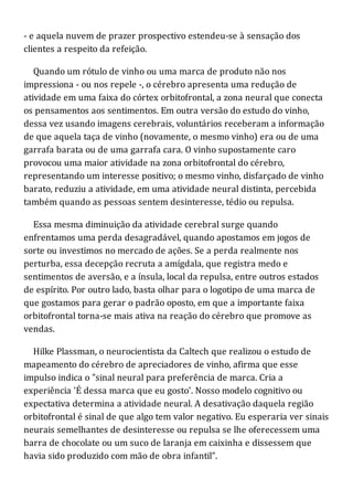 - e aquela nuvem de prazer prospectivo estendeu-se à sensação dos
clientes a respeito da refeição.
Quando um rótulo de vinho ou uma marca de produto não nos
impressiona - ou nos repele -, o cérebro apresenta uma redução de
atividade em uma faixa do córtex orbitofrontal, a zona neural que conecta
os pensamentos aos sentimentos. Em outra versão do estudo do vinho,
dessa vez usando imagens cerebrais, voluntários receberam a informação
de que aquela taça de vinho (novamente, o mesmo vinho) era ou de uma
garrafa barata ou de uma garrafa cara. O vinho supostamente caro
provocou uma maior atividade na zona orbitofrontal do cérebro,
representando um interesse positivo; o mesmo vinho, disfarçado de vinho
barato, reduziu a atividade, em uma atividade neural distinta, percebida
também quando as pessoas sentem desinteresse, tédio ou repulsa.
Essa mesma diminuição da atividade cerebral surge quando
enfrentamos uma perda desagradável, quando apostamos em jogos de
sorte ou investimos no mercado de ações. Se a perda realmente nos
perturba, essa decepção recruta a amígdala, que registra medo e
sentimentos de aversão, e a ínsula, local da repulsa, entre outros estados
de espírito. Por outro lado, basta olhar para o logotipo de uma marca de
que gostamos para gerar o padrão oposto, em que a importante faixa
orbitofrontal torna-se mais ativa na reação do cérebro que promove as
vendas.
Hilke Plassman, o neurocientista da Caltech que realizou o estudo de
mapeamento do cérebro de apreciadores de vinho, afirma que esse
impulso indica o "sinal neural para preferência de marca. Cria a
experiência 'É dessa marca que eu gosto'. Nosso modelo cognitivo ou
expectativa determina a atividade neural. A desativação daquela região
orbitofrontal é sinal de que algo tem valor negativo. Eu esperaria ver sinais
neurais semelhantes de desinteresse ou repulsa se lhe oferecessem uma
barra de chocolate ou um suco de laranja em caixinha e dissessem que
havia sido produzido com mão de obra infantil".
 