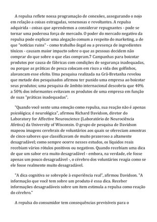 A repulsa reflete nossa programação de conexões, assegurando o nojo
em relação a coisas estragadas, venenosas e revoltantes. A repulsa
adquirida - coisas que aprendemos a considerar repugnantes - pode se
tornar uma poderosa força de mercado. O poder do mercado negativo da
repulsa pode explicar uma alegação comum a respeito do marketing, a de
que "notícias ruins" - como trabalho ilegal ou a presença de ingredientes
tóxicos - causam maior impacto sobre o que as pessoas decidem não
comprar do que sobre o que elas compram.7 Campanhas para boicotar
produtos por causa de fábricas com condições de segurança inadequadas,
ou porque as práticas de pesca colocam em risco a vida dos golfinhos,
alavancam esse efeito. Uma pesquisa realizada na Grã-Bretanha revelou
que metade dos pesquisados afirmou ter punido uma empresa ao boicotar
seus produtos; uma pesquisa de âmbito internacional descobriu que 40%
a 50% dos informantes evitavam os produtos de uma empresa em função
de suas "práticas inadequadas".
"Quando você sente uma emoção como repulsa, sua reação não é apenas
psicológica; é neurológica", afirmou Richard Davidson, diretor do
Laboratory for Affective Neuroscience (Laboratório de Neurociência
Afetiva) da University of Wisconsin. O grupo de pesquisa de Davidson
mapeou imagens cerebrais de voluntários aos quais se ofereciam amostras
de cinco sabores que classificavam de muito prazeroso a altamente
desagradável; como sempre ocorre nesses estudos, os líquidos reais
recebiam vários rótulos positivos ou negativos. Quando recebiam uma dica
de que um sabor era muito desagradável - embora, na verdade, ele fosse
apenas um pouco desagradável -, o cérebro dos voluntários reagia como se
ele fosse realmente muito desagradável.
"A dica cognitiva se sobrepõe à experiência real", afirmou Davidson. "A
informação que você tem sobre um produto é essa dica. Receber
informações desagradáveis sobre um item estimula a repulsa como reação
do cérebro."
A repulsa do consumidor tem consequências previsíveis para o
 