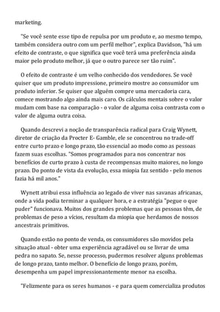 marketing.
"Se você sente esse tipo de repulsa por um produto e, ao mesmo tempo,
também considera outro com um perfil melhor", explica Davidson, "há um
efeito de contraste, o que significa que você terá uma preferência ainda
maior pelo produto melhor, já que o outro parece ser tão ruim".
O efeito de contraste é um velho conhecido dos vendedores. Se você
quiser que um produto impressione, primeiro mostre ao consumidor um
produto inferior. Se quiser que alguém compre uma mercadoria cara,
comece mostrando algo ainda mais caro. Os cálculos mentais sobre o valor
mudam com base na comparação - o valor de alguma coisa contrasta com o
valor de alguma outra coisa.
Quando descrevi a noção de transparência radical para Craig Wynett,
diretor de criação da Procter E- Gamble, ele se concentrou no trade-off
entre curto prazo e longo prazo, tão essencial ao modo como as pessoas
fazem suas escolhas. "Somos programados para nos concentrar nos
benefícios de curto prazo à custa de recompensas muito maiores, no longo
prazo. Do ponto de vista da evolução, essa miopia faz sentido - pelo menos
fazia há mil anos."
Wynett atribui essa influência ao legado de viver nas savanas africanas,
onde a vida podia terminar a qualquer hora, e a estratégia "pegue o que
puder" funcionava. Muitos dos grandes problemas que as pessoas têm, de
problemas de peso a vícios, resultam da miopia que herdamos de nossos
ancestrais primitivos.
Quando estão no ponto de venda, os consumidores são movidos pela
situação atual - obter uma experiência agradável ou se livrar de uma
pedra no sapato. Se, nesse processo, pudermos resolver alguns problemas
de longo prazo, tanto melhor. O benefício de longo prazo, porém,
desempenha um papel impressionantemente menor na escolha.
"Felizmente para os seres humanos - e para quem comercializa produtos
 