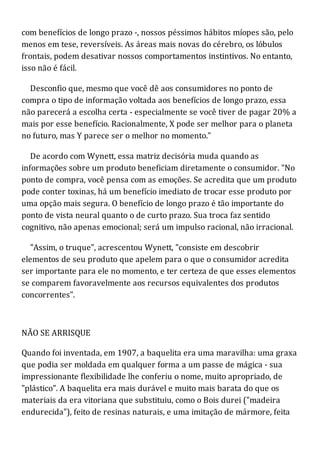 com benefícios de longo prazo -, nossos péssimos hábitos míopes são, pelo
menos em tese, reversíveis. As áreas mais novas do cérebro, os lóbulos
frontais, podem desativar nossos comportamentos instintivos. No entanto,
isso não é fácil.
Desconfio que, mesmo que você dê aos consumidores no ponto de
compra o tipo de informação voltada aos benefícios de longo prazo, essa
não parecerá a escolha certa - especialmente se você tiver de pagar 20% a
mais por esse benefício. Racionalmente, X pode ser melhor para o planeta
no futuro, mas Y parece ser o melhor no momento."
De acordo com Wynett, essa matriz decisória muda quando as
informações sobre um produto beneficiam diretamente o consumidor. "No
ponto de compra, você pensa com as emoções. Se acredita que um produto
pode conter toxinas, há um benefício imediato de trocar esse produto por
uma opção mais segura. O benefício de longo prazo é tão importante do
ponto de vista neural quanto o de curto prazo. Sua troca faz sentido
cognitivo, não apenas emocional; será um impulso racional, não irracional.
"Assim, o truque", acrescentou Wynett, "consiste em descobrir
elementos de seu produto que apelem para o que o consumidor acredita
ser importante para ele no momento, e ter certeza de que esses elementos
se comparem favoravelmente aos recursos equivalentes dos produtos
concorrentes".
NÃO SE ARRISQUE
Quando foi inventada, em 1907, a baquelita era uma maravilha: uma graxa
que podia ser moldada em qualquer forma a um passe de mágica - sua
impressionante flexibilidade lhe conferiu o nome, muito apropriado, de
"plástico". A baquelita era mais durável e muito mais barata do que os
materiais da era vitoriana que substituiu, como o Bois durei ("madeira
endurecida"), feito de resinas naturais, e uma imitação de mármore, feita
 
