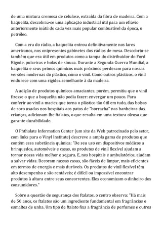 de uma mistura cremosa de celulose, extraída da fibra de madeira. Com a
baquelita, descobriu-se uma aplicação industrial útil para um eflúvio
anteriormente inútil do cada vez mais popular combustível da época, o
petróleo.
Com a era do rádio, a baquelita entrou definitivamente nos lares
americanos, nos onipresentes gabinetes dos rádios de mesa. Descobriu-se
também que era útil em produtos como a tampa do distribuidor do Ford
Bigode, pulseiras e bolas de sinuca. Durante a Segunda Guerra Mundial, a
baquelita e seus primos químicos mais próximos perderam para nossas
versões modernas do plástico, como o vinil. Como outros plásticos, o vinil
endurece com uma rigidez semelhante à da madeira.
A adição de produtos químicos amaciantes, porém, permitiu que o vinil
fizesse o que a baquelita não podia fazer: envergar um pouco. Para
conferir ao vinil a maciez que torna o plástico tão útil em tudo, das bolsas
de soro usadas nos hospitais aos patos de "borracha" nas banheiras das
crianças, adicionam-lhe ftalatos, o que resulta em uma textura oleosa que
garante durabilidade.
O Phthalate Information Center (um site da Web patrocinado pelo setor,
com links para o Vinyl Institute) descreve a ampla gama de produtos que
contêm essa substância química: "De seu uso em dispositivos médicos a
brinquedos, automóveis e casas, os produtos de vinil flexível ajudam a
tornar nossa vida melhor e segura. E, nos hospitais e ambulatórios, ajudam
a salvar vidas. Decoram nossas casas, são fáceis de limpar, mais eficientes
em termos de energia e mais duráveis. Os produtos de vinil flexível têm
alto desempenho e são rentáveis; é difícil ou impossível encontrar
produtos à altura entre seus concorrentes. Eles economizam o dinheiro dos
consumidores."
Sobre a questão de segurança dos ftalatos, o centro observa: "Há mais
de 50 anos, os ftalatos são um ingrediente fundamental em fragrâncias e
esmaltes de unha. Um tipo de ftalato fixa a fragrância de perfumes e outros
 