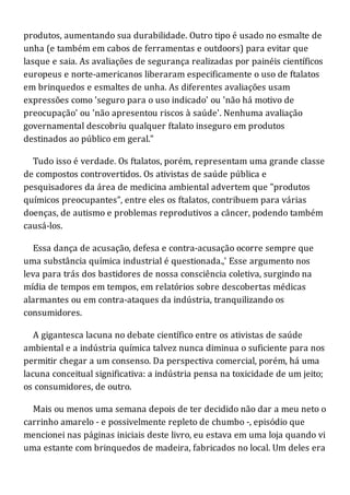 produtos, aumentando sua durabilidade. Outro tipo é usado no esmalte de
unha (e também em cabos de ferramentas e outdoors) para evitar que
lasque e saia. As avaliações de segurança realizadas por painéis científicos
europeus e norte-americanos liberaram especificamente o uso de ftalatos
em brinquedos e esmaltes de unha. As diferentes avaliações usam
expressões como 'seguro para o uso indicado' ou 'não há motivo de
preocupação' ou 'não apresentou riscos à saúde'. Nenhuma avaliação
governamental descobriu qualquer ftalato inseguro em produtos
destinados ao público em geral."
Tudo isso é verdade. Os ftalatos, porém, representam uma grande classe
de compostos controvertidos. Os ativistas de saúde pública e
pesquisadores da área de medicina ambiental advertem que "produtos
químicos preocupantes", entre eles os ftalatos, contribuem para várias
doenças, de autismo e problemas reprodutivos a câncer, podendo também
causá-los.
Essa dança de acusação, defesa e contra-acusação ocorre sempre que
uma substância química industrial é questionada.,' Esse argumento nos
leva para trás dos bastidores de nossa consciência coletiva, surgindo na
mídia de tempos em tempos, em relatórios sobre descobertas médicas
alarmantes ou em contra-ataques da indústria, tranquilizando os
consumidores.
A gigantesca lacuna no debate científico entre os ativistas de saúde
ambiental e a indústria química talvez nunca diminua o suficiente para nos
permitir chegar a um consenso. Da perspectiva comercial, porém, há uma
lacuna conceitual significativa: a indústria pensa na toxicidade de um jeito;
os consumidores, de outro.
Mais ou menos uma semana depois de ter decidido não dar a meu neto o
carrinho amarelo - e possivelmente repleto de chumbo -, episódio que
mencionei nas páginas iniciais deste livro, eu estava em uma loja quando vi
uma estante com brinquedos de madeira, fabricados no local. Um deles era
 