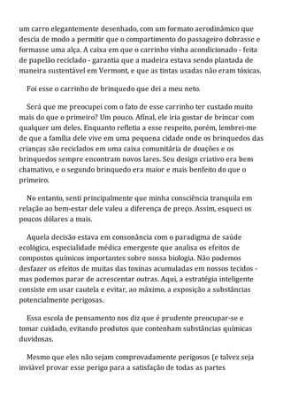 um carro elegantemente desenhado, com um formato aerodinâmico que
descia de modo a permitir que o compartimento do passageiro dobrasse e
formasse uma alça. A caixa em que o carrinho vinha acondicionado - feita
de papelão reciclado - garantia que a madeira estava sendo plantada de
maneira sustentável em Vermont, e que as tintas usadas não eram tóxicas.
Foi esse o carrinho de brinquedo que dei a meu neto.
Será que me preocupei com o fato de esse carrinho ter custado muito
mais do que o primeiro? Um pouco. Afinal, ele iria gostar de brincar com
qualquer um deles. Enquanto refletia a esse respeito, porém, lembrei-me
de que a família dele vive em uma pequena cidade onde os brinquedos das
crianças são reciclados em uma caixa comunitária de doações e os
brinquedos sempre encontram novos lares. Seu design criativo era bem
chamativo, e o segundo brinquedo era maior e mais benfeito do que o
primeiro.
No entanto, senti principalmente que minha consciência tranquila em
relação ao bem-estar dele valeu a diferença de preço. Assim, esqueci os
poucos dólares a mais.
Aquela decisão estava em consonância com o paradigma de saúde
ecológica, especialidade médica emergente que analisa os efeitos de
compostos químicos importantes sobre nossa biologia. Não podemos
desfazer os efeitos de muitas das toxinas acumuladas em nossos tecidos -
mas podemos parar de acrescentar outras. Aqui, a estratégia inteligente
consiste em usar cautela e evitar, ao máximo, a exposição a substâncias
potencialmente perigosas.
Essa escola de pensamento nos diz que é prudente preocupar-se e
tomar cuidado, evitando produtos que contenham substâncias químicas
duvidosas.
Mesmo que eles não sejam comprovadamente perigosos (e talvez seja
inviável provar esse perigo para a satisfação de todas as partes
 