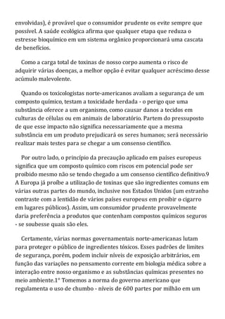 envolvidas), é provável que o consumidor prudente os evite sempre que
possível. A saúde ecológica afirma que qualquer etapa que reduza o
estresse bioquímico em um sistema orgânico proporcionará uma cascata
de benefícios.
Como a carga total de toxinas de nosso corpo aumenta o risco de
adquirir várias doenças, a melhor opção é evitar qualquer acréscimo desse
acúmulo malevolente.
Quando os toxicologistas norte-americanos avaliam a segurança de um
composto químico, testam a toxicidade herdada - o perigo que uma
substância oferece a um organismo, como causar danos a tecidos em
culturas de células ou em animais de laboratório. Partem do pressuposto
de que esse impacto não significa necessariamente que a mesma
substância em um produto prejudicará os seres humanos; será necessário
realizar mais testes para se chegar a um consenso científico.
Por outro lado, o princípio da precaução aplicado em países europeus
significa que um composto químico com riscos em potencial pode ser
proibido mesmo não se tendo chegado a um consenso científico definitivo.9
A Europa já proíbe a utilização de toxinas que são ingredientes comuns em
várias outras partes do mundo, inclusive nos Estados Unidos (um estranho
contraste com a lentidão de vários países europeus em proibir o cigarro
em lugares públicos). Assim, um consumidor prudente provavelmente
daria preferência a produtos que contenham compostos químicos seguros
- se soubesse quais são eles.
Certamente, várias normas governamentais norte-americanas lutam
para proteger o público de ingredientes tóxicos. Esses padrões de limites
de segurança, porém, podem incluir níveis de exposição arbitrários, em
função das variações no pensamento corrente em biologia médica sobre a
interação entre nosso organismo e as substâncias químicas presentes no
meio ambiente.1° Tomemos a norma do governo americano que
regulamenta o uso de chumbo - níveis de 600 partes por milhão em um
 