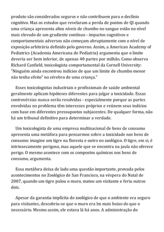 produto são considerados seguros e não contribuem para o declínio
cognitivo. Mas os estudos que revelaram a perda de pontos de QI quando
uma criança apresenta altos níveis de chumbo no sangue estão no nível
mais elevado de um gradiente contínuo - impactos cognitivos e
comportamentais adversos não começam abruptamente com o nível de
exposição arbitrária definido pelo governo. Assim, a American Academy of
Pediatrics (Academia Americana de Pediatria) argumenta que o limite
deveria ser bem inferior, de apenas 40 partes por milhão. Como observa
Richard Canfield, toxicologista comportamental da Cornell University:
"Ninguém ainda encontrou indícios de que um limite de chumbo menor
não tenha efeito" no cérebro de uma criança."
Esses toxicologistas industriais e profissionais de saúde ambiental
geralmente aplicam hipóteses diferentes para julgar a toxicidade. Essas
controvérsias nunca serão resolvidas - especialmente porque as partes
envolvidas no problema têm interesses próprios e reúnem seus indícios
com base em diferentes pressupostos subjacentes. De qualquer forma, não
há um tribunal definitivo para determinar a verdade.
Um toxicologista de uma empresa multinacional de bens de consumo
apresenta uma metáfora para pensarmos sobre a toxicidade nos bens de
consumo: imagine um tigre na floresta e outro no zoológico. O tigre, em si, é
intrinsecamente perigoso, mas aquele que se encontra na jaula não oferece
perigo. O mesmo acontece com os compostos químicos nos bens de
consumo, argumenta.
Essa metáfora deixa de lado uma questão importante, provada pelos
acontecimentos no Zoológico de San Francisco, na véspera do Natal de
2007, quando um tigre pulou o muro, matou um visitante e feriu outros
dois.
Apesar da garantia implícita do zoológico de que o ambiente era seguro
para visitantes, descobriu-se que o muro era lm mais baixo do que o
necessário. Mesmo assim, ele estava lá há anos. A administração do
 