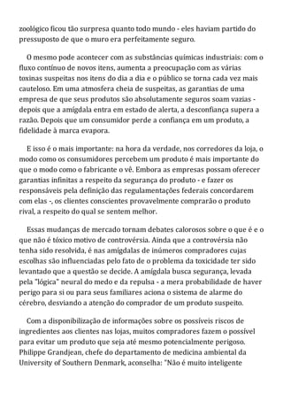 zoológico ficou tão surpresa quanto todo mundo - eles haviam partido do
pressuposto de que o muro era perfeitamente seguro.
O mesmo pode acontecer com as substâncias químicas industriais: com o
fluxo contínuo de novos itens, aumenta a preocupação com as várias
toxinas suspeitas nos itens do dia a dia e o público se torna cada vez mais
cauteloso. Em uma atmosfera cheia de suspeitas, as garantias de uma
empresa de que seus produtos são absolutamente seguros soam vazias -
depois que a amígdala entra em estado de alerta, a desconfiança supera a
razão. Depois que um consumidor perde a confiança em um produto, a
fidelidade à marca evapora.
E isso é o mais importante: na hora da verdade, nos corredores da loja, o
modo como os consumidores percebem um produto é mais importante do
que o modo como o fabricante o vê. Embora as empresas possam oferecer
garantias infinitas a respeito da segurança do produto - e fazer os
responsáveis pela definição das regulamentações federais concordarem
com elas -, os clientes conscientes provavelmente comprarão o produto
rival, a respeito do qual se sentem melhor.
Essas mudanças de mercado tornam debates calorosos sobre o que é e o
que não é tóxico motivo de controvérsia. Ainda que a controvérsia não
tenha sido resolvida, é nas amígdalas de inúmeros compradores cujas
escolhas são influenciadas pelo fato de o problema da toxicidade ter sido
levantado que a questão se decide. A amígdala busca segurança, levada
pela "lógica" neural do medo e da repulsa - a mera probabilidade de haver
perigo para si ou para seus familiares aciona o sistema de alarme do
cérebro, desviando a atenção do comprador de um produto suspeito.
Com a disponibilização de informações sobre os possíveis riscos de
ingredientes aos clientes nas lojas, muitos compradores fazem o possível
para evitar um produto que seja até mesmo potencialmente perigoso.
Philippe Grandjean, chefe do departamento de medicina ambiental da
University of Southern Denmark, aconselha: "Não é muito inteligente
 