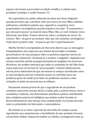 esperar até termos acesso total à verdade científica. A atitude mais
prudente é proteger a saúde humana."12
Um especialista em saúde ambiental me disse que ficou indignado
quando percebeu que o protetor solar que usava em seus filhos continha
oxibenzona, substância química que, segundo se suspeitava, teria
propriedades carcinogênicas quando exposta à luz solar. "É exatamente o
que não quero passar no rosto de meus filhos. Mas, se você reclamar com o
fabricante, elas dirão: 'Vamos conversar sobre a avaliação de riscos.' Eu
retruco: 'Não - só quero um protetor solar que não contenha carcinógenos.'
Gosto desse protetor solar - só queria que eles o aperfeiçoassem."
Martha Herbert, neuropediatra de Harvard, observa que as mensagens
tranquilizadoras das empresas que tentam desacreditar resultados
perturbadores de uma pesquisa sobre os possíveis impactos nocivos de
ingredientes industriais "destinam-se a acalmar a amígdala". Seguindo esse
mesmo raciocínio, devido ao papel pessimista da amígdala nos processos
decisórios, faz sentido emocional que todas as avaliações do site Skin Deep
sejam expressas em termos de "preocupações". Falando objetivamente,
não há prova indiscutível de que até mesmo os xampus classificados como
os mais perigosos possam realmente causar ou contribuir para um
problema grave de saúde (sem falar em problemas menores, como
irritações na pele) nas pessoas que os utilizam.
Raramente existem provas de que o ingrediente de um produto
cosmético represente ameaça direta à saúde, pois a maioria desses riscos é
cumulativa e indireta, com determinada substância química contribuindo
para complexos processos biológicos que podem acabar levando ao
desenvolvimento de uma doença. Essa complexidade cria tensão inerente
entre as prioridades de fabricantes e consumidores.
No entanto, se eu fosse o gerente de uma linha de xampus, usaria
ingredientes que aumentassem a durabilidade de meu produto, tivessem
um perfume melhor, limpassem melhor os cabelos e protegessem mais os
 